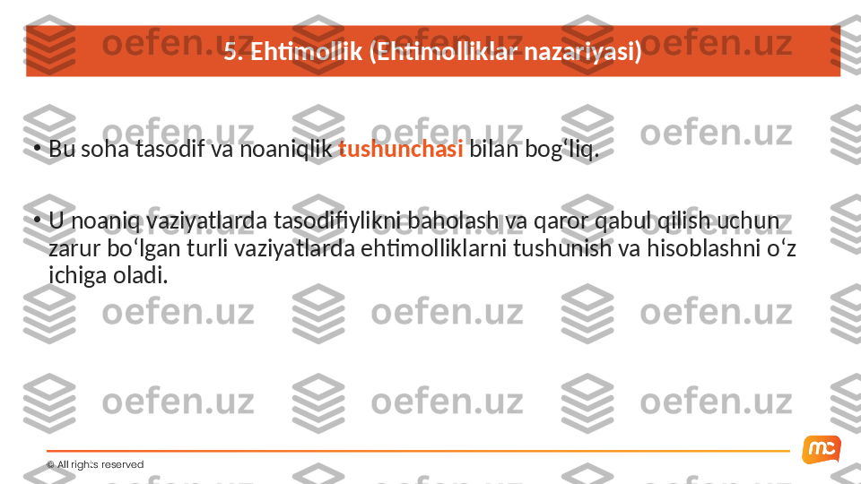 5. Ehtimollik (Ehtimolliklar nazariyasi)
•
Bu soha tasodif va noaniqlik  tushunchasi  bilan bog‘liq.
•
U noaniq vaziyatlarda tasodifiylikni baholash va qaror qabul qilish uchun 
zarur bo‘lgan turli vaziyatlarda ehtimolliklarni tushunish va hisoblashni o‘z 
ichiga oladi.
©  All rights reserved  