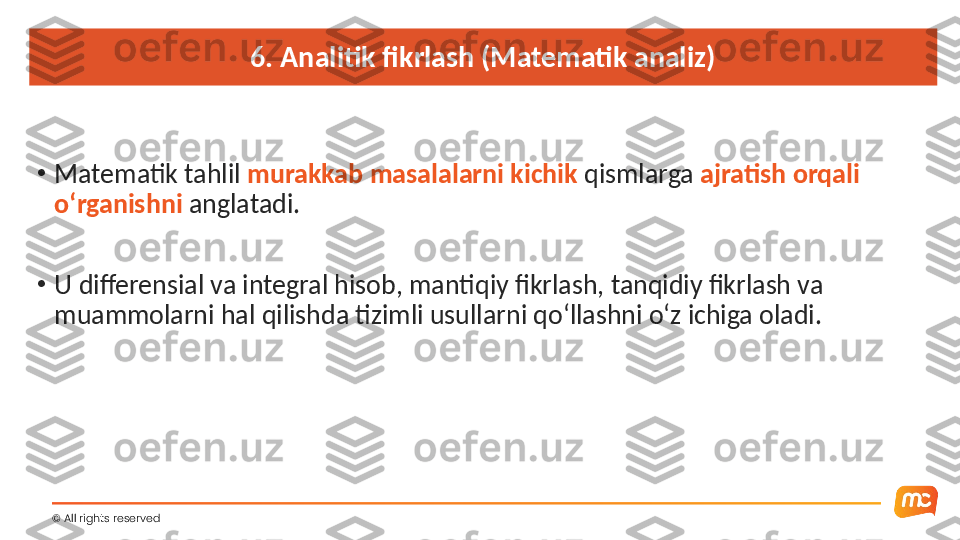 6. Analitik fikrlash (Matematik analiz)
•
Matematik tahlil  murakkab masalalarni kichik  qismlarga  ajratish orqali 
o‘rganishni  anglatadi.
•
U differensial va integral hisob, mantiqiy fikrlash, tanqidiy fikrlash va 
muammolarni hal qilishda tizimli usullarni qo‘llashni o‘z ichiga oladi.
©  All rights reserved  