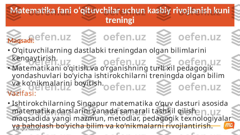 ©  All rights reserved Matematika fani o‘qituvchilar uchun kasbiy rivojlanish kuni 
treningi
Maqsadi:
•
O‘qit uv chilarning dast labk i t reningdan olgan bilimlarini 
k engay t irish.
•
Mat emat ik ani o‘qit ish v a o‘rganishning t urli xil pedagogik  
y ondashuv lari bo‘y icha isht irok chilarni t reningda olgan bilim 
v a k o’nik malarini boy it ish. 
Vazifasi:
•
Isht irok chilarning Singapur mat emat ik a o‘quv  dast uri asosida 
mat emat ik a darslarini y anada samarali t ashk il qilish 
maqsadida y angi mazmun, met odlar, pedagogik  t exnologiy alar 
v a baholash bo’y icha bilim v a k o‘nik malarni riv ojlant irish.  