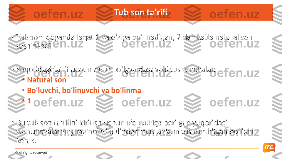 Tub son ta’rifi
•
Tub son, deganda faqat 1 va o‘ziga bo‘linadigan, 2 dan katta natural son 
tushiniladi 
•
Yuqoridagi ta'rif uchun zarur bo’lgan dastlabki tushunchalar:
•
Natural son
•
Bo‘luvchi, bo‘linuvchi va bo‘linma
•
1
•
Bu tub son ta’rifini kiritish uchun o‘quvchiga berilgan yuqoridagi 
tushunchalarning ma'nolari oldindan mustahkam tushuntirilgan bo‘lishi 
kerak.
©  All rights reserved  