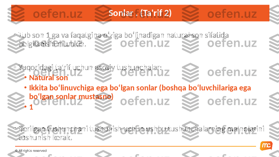 Sonlar . (Ta'rif 2)
•
Tub son 1 ga va faqatgina o‘ziga bo‘linadigan natural son sifatida 
belgilanishi mumkin.
•
Yuqoridagi ta'rif uchun asosiy tushunchalar:
•
Natural son
•
Ikkita bo‘linuvchiga ega bo‘lgan sonlar (boshqa bo‘luvchilariga ega 
bo‘lgan sonlar mustasno)
•
1
•
Berilgan tushunchani tushunish uchun ushbu tushunchalarning ma'nolarini 
tushunish kerak.
©  All rights reserved  