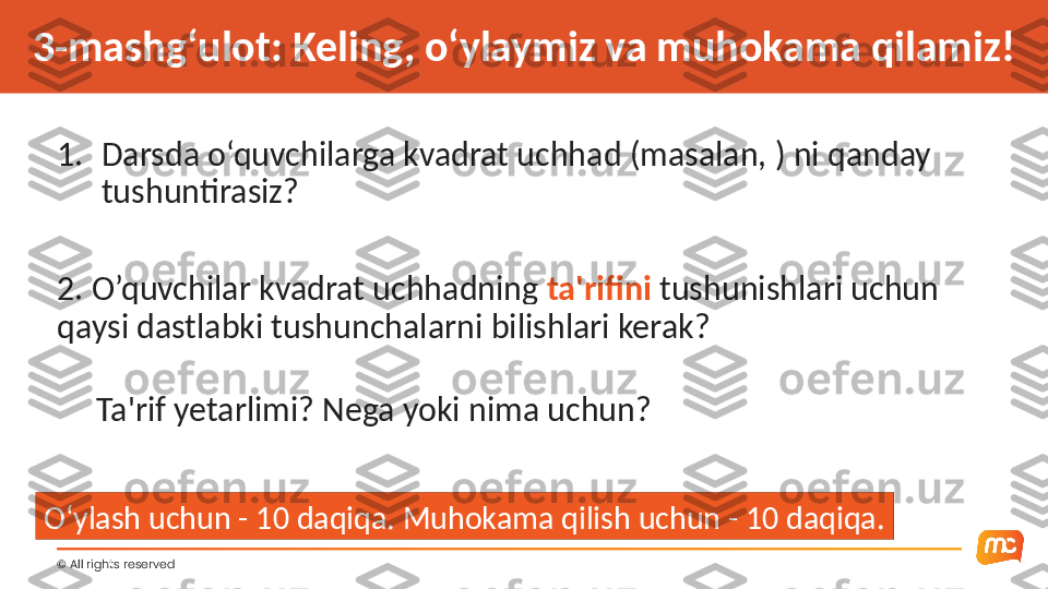 ©  All rights reserved 3-mashg‘ulot: Keling, o‘ylaymiz va muhokama qilamiz!
1. Darsda o‘quvchilarga kvadrat uchhad (masalan, ) ni qanday 
tushuntirasiz?
2. O’quvchilar kvadrat uchhadning  ta'rifini  tushunishlari uchun 
qaysi dastlabki tushunchalarni bilishlari kerak?
      Ta'rif yetarlimi? Nega yoki nima uchun?
O‘ylash uchun - 10 daqiqa. Muhokama qilish uchun - 10 daqiqa. 