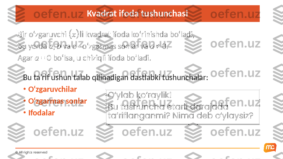 ©  All rights reserved  Kvadrat ifoda tushunchasi
Bir o‘zgaruvchi  ( x )li  kvadrat ifoda ko‘rinishda bo‘ladi,
bu yerda  a ,  b  va  c  - o‘zgarmas sonlar va  a  ≠ 0.
Agar  a  = 0 bo‘lsa, u chiziqli ifoda bo’ladi.
Bu ta’rif ushun talab qilinadigan dastlabki tushunchalar :
•
O‘zgaruvchilar
•
O‘zgarmas sonlar
•
Ifodalar O‘ylab ko‘raylik!
Bu tushuncha etarli darajada 
ta’riflanganmi? Nima deb o‘ylaysiz? 