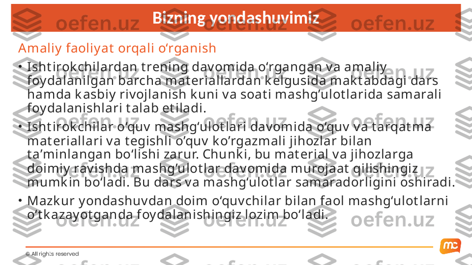 ©  All rights reserved  Bizning yondashuvimiz
A maliy  faoliy at  orqali o‘rganish
•
Isht irok chilardan t rening dav omida o‘rgangan v a amaliy  
foy dalanilgan barcha mat eriallardan k elgusida mak t abdagi dars 
hamda k asbiy  riv ojlanish k uni v a soat i mashg’ulot larida samarali 
foy dalanishlari t alab et iladi.
•
Isht irok chilar o‘quv  mashg‘ulot lari dav omida o‘quv  v a t arqat ma 
mat eriallari v a t egishli o’quv  k o’rgazmali jihozlar bilan 
t a’minlangan bo‘lishi zarur. Chunk i, bu mat erial v a jihozlarga 
doimiy  rav ishda mashg’ulot lar dav omida murojaat  qilishingiz 
mumk in bo‘ladi. Bu dars v a mashg‘ulot lar samaradorligini oshiradi.
•
Mazk ur y ondashuv dan doim o‘quv chilar bilan faol mashg‘ulot larni 
o‘t k azay ot ganda foy dalanishingiz lozim bo‘ladi. 