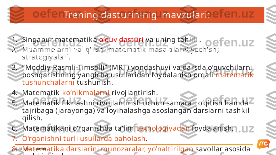 Trening dast urininig  mav zulari:
1. Singapur mat emat ik a  o‘quv  dast uri  v a uning t ahlili  .
2. Muammolarni hal qilish (mat emat ik  masalalarni y echish) 
st rat egiy alari.
3. “ Moddiy -Rasmli-Timsolli”  (MRT) y ondashuv i v a darsda o‘quv chilarni 
boshqarishning y angicha usullaridan foy dalanish orqali  mat emat ik  
t ushunchalarni  t ushunish. 
4. Mat emat ik   k o‘nik malarni  riv ojlant irish.
5. Mat emat ik  fi k rlashni riv ojlant irish uchun samarali o‘qit ish hamda 
t ajribaga ( jaray onga) v a loy ihalashga asoslangan darslarni t ashk il 
qilish.
6. Mat emat ik ani o‘rganishda t a’lim  t exnologiy adan  foy dalanish.
7. O‘rganishni t urli usullarda baholash .
8. Mat emat ik a darslarini munozaralar, y o’nalt irilgan  sav ollar asosida 
t ashk il qilish. ©  All rights reserved  