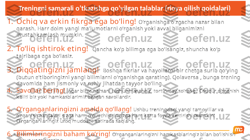 © All rights reserved. Treningni samarali o’tkazishga qo’yilgan talablar (rioya qilish qoidalari) 
1. Ochiq v a erk in fi k rga ega bo‘ling!  O’rganishga o’zgacha nazar bilan 
qarash. Harr doim y angi ma’lumot larni o‘rganish y ok i av v al bil ganimizni 
must ahk aml ash mumk i n.
2. To‘liq isht irok  et ing!    Qancha k o‘p bili mga ega bo‘lsangiz, shuncha k o‘p 
t ajribaga ega bo‘lasiz.
3. Diqqat ingizni jamlang!   Boshqa fi k rlar v a hay ollarni  bir chet ga surib qo‘y ing 
(but un e’t i bori ngizni  y angi bilimlarni  o‘rgani shga qarat ing). Qolav ersa , bunga t rening 
dav omida ham ji smoniy  v a ruhiy  j ihat dan t ay y or bo‘li ng. 
4. Sav ollar bering!    Agar biror narsani t ushunmasangiz, t ort inmay  so‘rang.  Chuqur o‘rganish 
k alit i biz y ok i hamk asblarimiz bergan sav ollardir.
5. O‘rganganlaringizni amalda qo‘llang!  Ushbu t reningdagi y angi t amoy il lar v a 
o‘rganish nat ij alari sizga ham, o‘quv chilaringizga ham k at t a foy da k elt irishi mumk in! 
O‘rganganlaringiz uzoq muddat l i xot irada saql ang.
6. Bilimlaringizni baham k o‘ring!  O‘rganganlaringizni hamk asblaringiz bilan bo‘l ishi sh 
uchun v aqt  aj rat ing. 