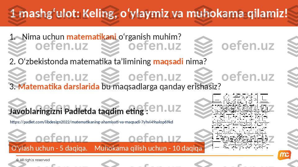 ©  All rights reserved 1 mashg‘ulot: Keling, o‘ylaymiz va muhokama qilamiz!
1. Nima uchun  matematikani  o‘rganish muhim?
2. O‘zbekistonda matematika ta’limining  maqsadi  nima?
3.  Matematika darslarida  bu maqsadlarga qanday erishasiz?
Javoblaringizni Padletda taqdim eting :
https://padlet.com/iibdesign2022/matematikaning-ahamiyati-va-maqsadi-7yhvi49salop69kd
O‘ylash uchun - 5 daqiqa.    Muhokama qilish uchun - 10 daqiqa 