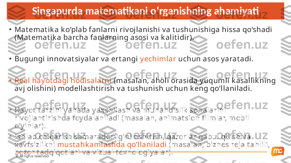 ©  All rights reserved  Singapurda matematikani o‘rganishning ahamiyati
•
Mat emat ik a k o‘plab fanlarni riv ojlanishi v a t ushunishiga hissa qo‘shadi 
(Mat emat ik a barcha fanlarning asosi v a k alit idir).
•
Bugungi innov at siy alar v a ert angi  y echimlar  uchun asos y arat adi.
•
Real hay ot dagi hodisalarni  (masalan, aholi orasida y uqumli k asallik ning 
av j olishini) modellasht irish v a t ushunish uchun k eng qo‘llaniladi.
•
Hay ot  t arzini y anada y axshilash v a muhandislik  sohalarini 
riv ojlant irishda foy dalaniladi (masalan, animat sion fi lmlar, mobil 
o‘y inlar).
•
Ishlab chiqarish samaradorligini oshirish, qarorlar qabul qilish v a 
xav fsizlik ni  must ahk amlashda qo’llaniladi  (masalan, biznes reja t ahlili, 
bozor t adqiqot lari v a v izual t exnologiy alar). 