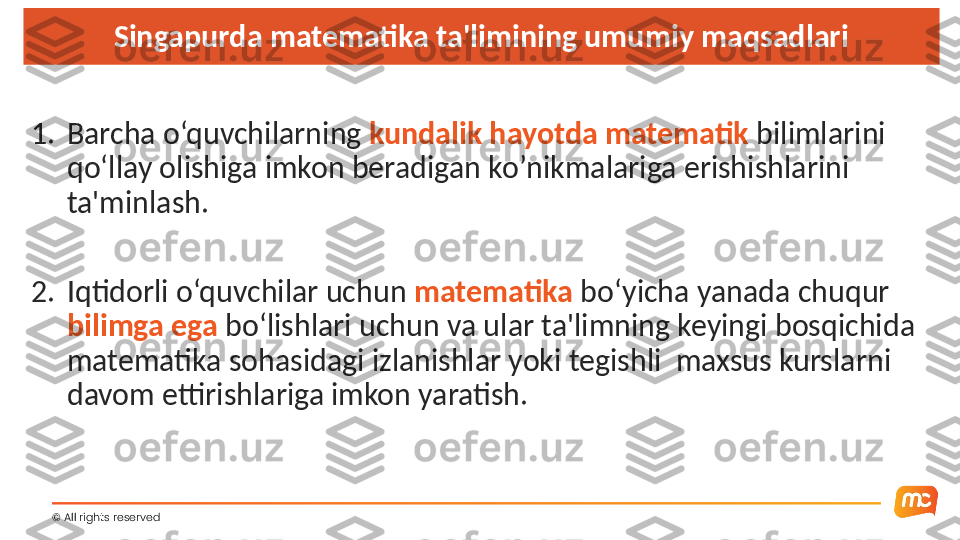 ©  All rights reserved  Singapurda matematika ta'limining umumiy maqsadlari
1. Barcha o‘quvchilarning  kundalik hayotda matematik  bilimlarini 
qo‘llay olishiga imkon beradigan ko’nikmalariga erishishlarini 
ta'minlash.
2. Iqtidorli o‘quvchilar uchun  matematika  bo‘yicha yanada chuqur 
bilimga ega  bo‘lishlari uchun va ular ta'limning keyingi bosqichida 
matematika sohasidagi izlanishlar yoki tegishli  maxsus kurslarni 
davom ettirishlariga imkon yaratish. 