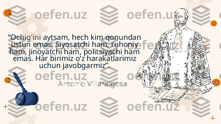 “ Ochig'ini aytsam, hech kim qonundan 
ustun emas. Siyosatchi ham, ruhoniy 
ham, jinoyatchi ham, politsiyachi ham 
emas. Har birimiz o‘z harakatlarimiz 
uchun javobgarmiz”.
Antonio Villaraigosa         