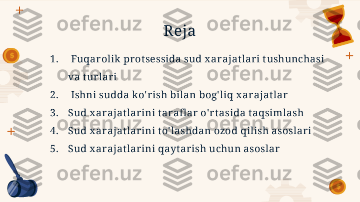 R eja
1.   Fuqar olik pr ot sessida sud x arajat lar i t ushunchasi 
va t ur lar i
2.   Ishni sudda ko' r ish bilan bog' liq x ar ajat lar
3. Sud x ar ajat lar ini t araflar o' rt asida t aqsimlash
4. Sud x ar ajat lar ini t o' lashdan ozod qilish asoslari
5. Sud x ar ajat lar ini qayt arish uchun asoslar        