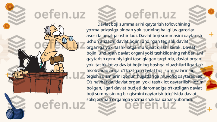 Davlat boji summalarini qaytarish to‘lovchining 
yozma arizasiga binoan yoki sudning hal qiluv qarorlari 
asosida amalga oshiriladi. Davlat boji summasini qaytarish 
uchun arizachi davlat bojini undirgan tegishli davlat 
organiga yoki tashkilotga murojaat qilishi kerak. Davlat 
bojini undirgan davlat organi yoki tashkilotning rahbari uni 
qaytarish qonuniyligini tasdiqlagan taqdirda, davlat organi 
yoki tashkilot va davlat bojining boshqa oluvchilari ilgari o‘z 
hisobvaraqlariga o‘tkazilgan davlat boji summalarining 
tegishli qismlarini qonun hujjatlariga muvofiq qaytaradilar. 
O‘z navbatida, davlat organi yoki tashkilot qaytarilishi lozim 
bo‘lgan, ilgari davlat budjeti daromadiga o‘tkazilgan davlat 
boji summasining bir qismini qaytarish to‘g‘risida davlat 
soliq xizmati organiga yozma shaklda xabar yuboradi.       