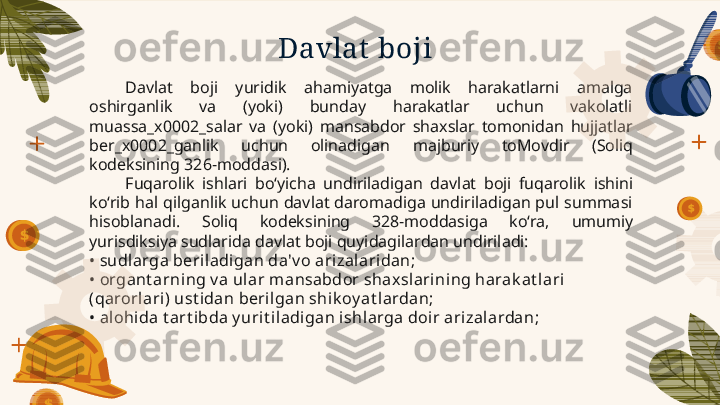 Davlat  boji
Davlat  boji  yuridik  ahamiyatga  molik  harakatlarni  amalga  
oshirganlik  va  (yoki)  bunday  harakatlar  uchun  vakolatli 
muassa_x0002_salar  va  (yoki)   mansabdor  shaxslar  tomonidan  hujjatlar 
ber_x0002_ganlik  uchun  olinadigan   majburiy  toMovdir  (Soliq 
kodeksining   326-moddasi).
Fuqarolik  ishlari  bo‘yicha  undiriladigan  davlat  boji  fuqarolik   ishini 
ko‘rib  hal  qilganlik  uchun  davlat  daromadiga  undiriladigan  pul  summasi 
hisoblanadi.  Soliq  kodeksining  328-moddasiga  ko‘ra,   umumiy  
yurisdiksiya sudlarida davlat boji quyidagilardan undiriladi:
•  sudlarga beriladigan da'v o ari zalaridan;
•  organt arni ng v a ular mansabdor shaxsl arining harak at lari 
(qarorl ari) ust idan beril gan shi k oy at lardan;
•  alohida t art ibda y uri t il adigan ishlarga doir arizalardan;        