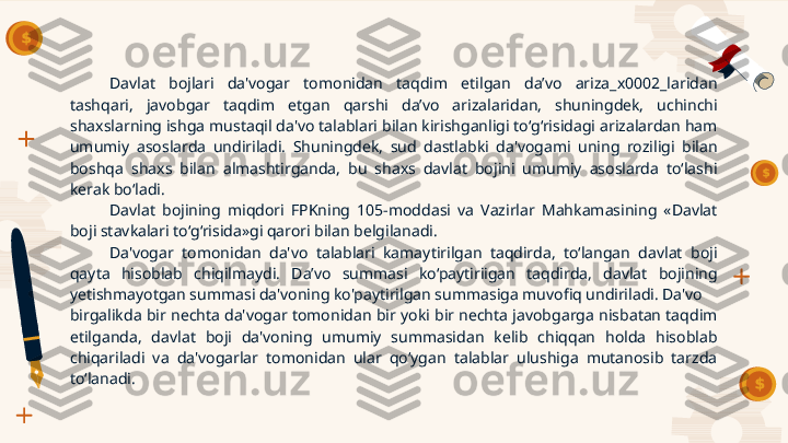 Davlat  bojlari  da'vogar  tomonidan  taqdim  etilgan  da’vo  ariza_x0002_laridan 
tashqari,  javobgar   taqdim  etgan  qarshi  da’vo  arizalaridan,  shuningdek,  uchinchi 
shaxslarning ishga mustaqil da'vo talablari bilan kirishganligi to‘g‘risidagi arizalardan ham 
umumiy  asoslarda  undiriladi.  Shuningdek,  sud  dastlabki  da'vogami  uning  roziligi  bilan 
boshqa  shaxs  bilan  almashtirganda,  bu  shaxs  davlat  bojini  umumiy  asoslarda  to‘lashi 
kerak bo‘ladi.
Davlat  bojining  miqdori  FPKning  105-moddasi  va  Vazirlar  Mahkamasining  «Davlat 
boji stavkalari to‘g‘risida»gi qarori bilan belgilanadi.
Da'vogar   tomonidan  da'vo  talablari  kamaytirilgan  taqdirda,  to‘langan  davlat  boji 
qayta  hisoblab  chiqilmaydi.  Da’vo  summasi  ko‘paytiriigan  taqdirda,  davlat  bojining 
yetishmayotgan summasi da'voning ko'paytirilgan summasiga muvofiq undiriladi. Da'vo 
birgalikda  bir nechta da'vogar  tomonidan bir  yoki bir nechta javobgarga nisbatan taqdim 
etilganda,  davlat  boji  da'voning  umumiy  summasidan  kelib  chiqqan  holda  hisoblab 
chiqariladi  va  da'vogarlar  tomonidan  ular  qo‘ygan  talablar  ulushiga  mutanosib  tarzda 
to‘lanadi.     