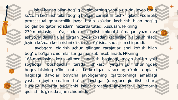 Ishni  ko‘rish  bilan  bog‘liq  chiqimlarning  yana  bir  turini  joyga  borib 
ko‘zdan kechirish bilan bog‘liq bo‘lgan xarajatlar tashkil qiladi. Fuqarolik 
protsessual  qonunchilik  joyga  borib  ko‘zdan  kechirish  bilan  bog‘liq 
bo‘lgan bir qator holatlarni nazarda tutadi. Xususan, FPKning 
239-moddasiga  ko‘ra,  sudga  olib  kelish  imkoni  bo‘lmagan  yozma  va 
ashyoviy  dalillar  ular  turgan  joyda  ko‘zdan  kechiriladi  va  tekshiriladi. 
Joyida ko‘zdan kechirishni o‘tkazish to‘g‘risida sud ajrim chiqaradi.
Javobgarni  qidirish  uchun  qilingan  xarajatlar  ishni  ko‘rish  bilan 
bog‘liq bo‘lgan chiqimlar turiga mansub hisoblanadi. FPKning 
165-moddasiga  ko‘ra,  aliment  undirish  haqidagi,  mayib  bo‘lish  yoki 
sog‘liqqa  boshqacha  tarzda  shikast  yetganligi,  shuningdek 
boquvchisining  o‘limi  natijasida  ko‘rilgan  zararning  o‘rnini  qoplash 
haqidagi  da’volar  bo‘yicha  javobgarning  (qarzdorning)  amaldagi 
yashash  joyi  noma’lum  bo‘lsa,  javobgar  (qarzdor)  qidirilishi  shart. 
Bunday  hollarda  sud  ichki  ishlar  organlari  javobgarni  (qarzdorni) 
qidirishi to‘g‘risida ajrim chiqaradi.    