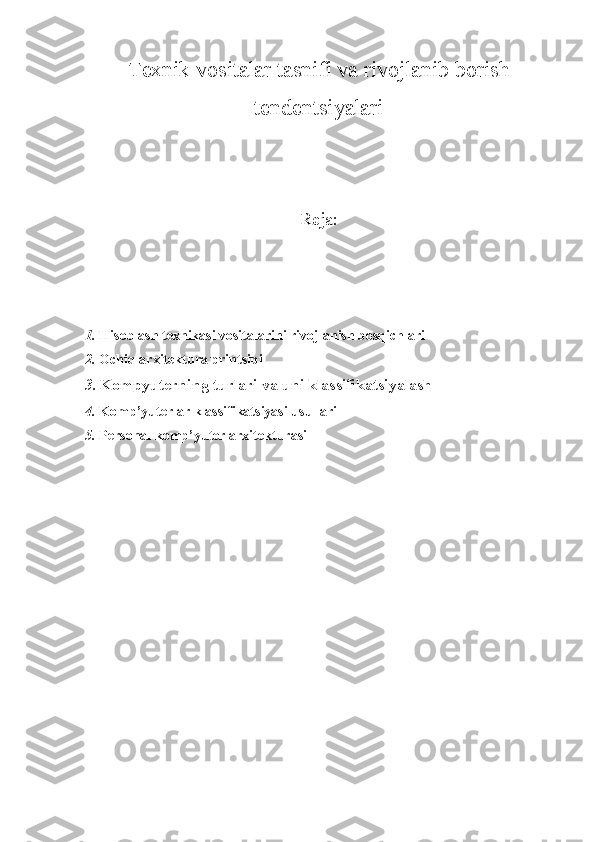 Texnik vositalar tasnifi va rivojlanib borish
tendentsiyalari
Reja:
1. Hisoblash texnikasi vositalarini rivojlanish bosqichlari
2. Ochiq arxitektura printsipi 
3. Kompyuterning turlari va uni klassifikatsiyalash
4. Komp’yuterlar klassifikatsiyasi usullari 
5. Personal komp’yuter arxitekturasi  