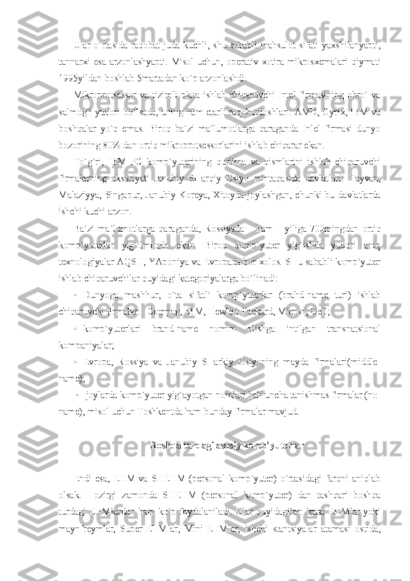 Ular  o`rtasida raqobat  juda kuchli, shu  sababli  mahsulot  sifati  yaxshilanyapti,
tannarxi  esa arzonlashyapti.  Misol  uchun, operativ xotira mikrosxemalari  qiymati
1995yildan boshlab 5martadan ko`p arzonlashdi. 
Mikroprotsessor  va tizimli  plata  ishlab chiqaruvchi  Intel  firmasining obro`  va
salmog`i yuqori bo`lsada, uning ham etarli raqobotdoshlari: AMD, Gyrix, IBM va
boshqalar   yo`q   emas.   Biroq   ba`zi   ma`lumotlarga   qaraganda   Inlel   firmasi   dunyo
bozorining 80% dan ortiq mikroprotsessorlarini ishlab chiqarar ekan. 
To`g`ri,   IBM   PC   komp`yuterining   qurilma   va   qismlarini   ishlab   chiqaruvchi
firmalarning   aksariyati   Janubiy   SHarqiy   Osiyo   mintaqasida   davlatlari:   Tayvan,
Malaziyya,  Singapur, Janubiy  Koreya, Xitoyda joylashgan,  chunki  bu davlatlarda
ishchi kuchi arzon. 
Ba`zi   ma`lumotlarga   qaraganda,   Rossiyada       ham       yiliga   700mingdan   ortiq
komp`yuterlar   yig`ilmoqda   ekan.   Biroq   komp`yuter   yig`ishda   yuqori   aniq
texnologiyalar AQSH, YAponiya va Evropada bor xolos. SHu sababli komp`yuter
ishlab chiqaruvchilar quyidagi kategoriyalarga bo`linadi: 
• Dunyoga   mashhur,   o`ta   sifatli   komp`yuterlar   (brahd-name   turi)   ishlab
chiqaruvchi firmalar:   Compag, IBM, Hewlett-Packard, Micron, Dell; 
• komp`yuterlari   brand-name   nomini   olishga   intilgan   transnatsional
kompaniyalar;     
• Evropa,   Rossiya   va   Janubiy   SHarkiy   Osiyoning   mayda   firmalari(middle-
name); 
• joylarda komp`yuter yig`ayotgan nomlari hali uncha tanishmas firmalar (no- 
name), misol uchun Toshkentda ham bunday firmalar mavjud. 
 
Boshqa turdagi asosiy komp’yuterlar 
 
Endi   esa,   EHM   va   SHEHM   (personal   komp`yuter)   o`rtasidagi   farqni   aniqlab
olsak.   Hozirgi   zamonda   SHEHM   (personal   komp`yuter)   dan   tashqari   boshqa
turdagi  EHMlardan ham  ko`p foydalaniladi. Ular  quyidagilar:  katta EHMlar  yoki
maynfreymlar,   Super-EHMlar,   Mini-EHMlar,   ishchi   stantsiyalar   atamasi   ostida, 