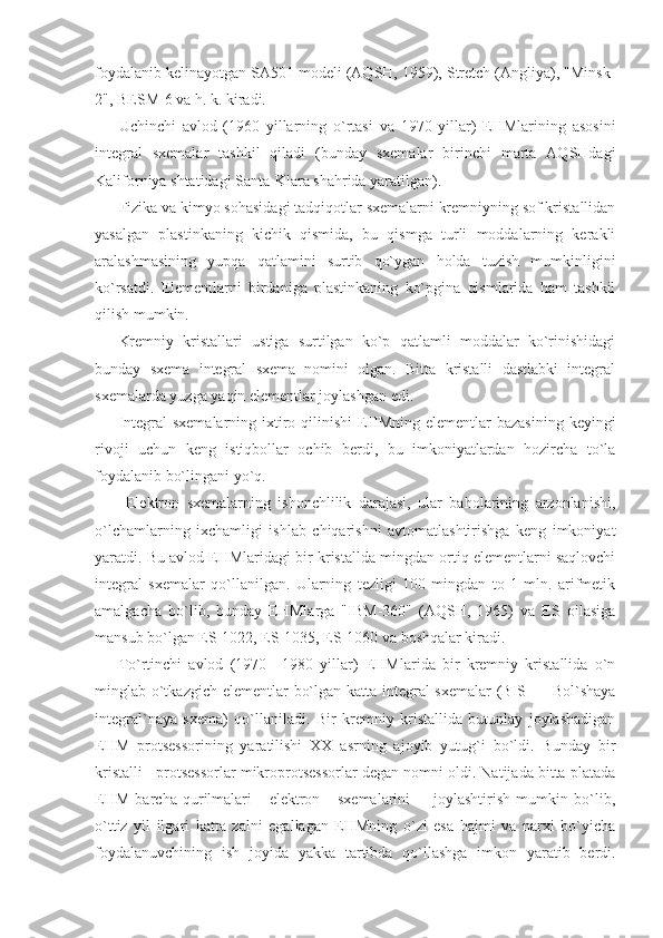 foydalanib kelinayotgan SA501 modeli (AQSH, 1959), Stretch (Angliya), "Minsk-
2", BESM-6 va h. k. kiradi. 
Uchinchi   avlod   (1960   yillarning   o`rtasi   va   1970   yillar)   EHMlarining   asosini
integral   sxemalar   tashkil   qiladi   (bunday   sxemalar   birinchi   marta   AQSHdagi
Kaliforniya shtatidagi Santa-Klara shahrida yaratilgan). 
Fizika va kimyo sohasidagi tadqiqotlar sxemalarni kremniyning sof kristallidan
yasalgan   plastinkaning   kichik   qismida,   bu   qismga   turli   moddalarning   kerakli
aralashmasining   yupqa   qatlamini   surtib   qo`ygan   holda   tuzish   mumkinligini
ko`rsatdi.   Elementlarni   birdaniga   plastinkaning   ko`pgina   qismlarida   ham   tashkil
qilish mumkin. 
Kremniy   kristallari   ustiga   surtilgan   ko`p   qatlamli   moddalar   ko`rinishidagi
bunday   sxema   integral   sxema   nomini   olgan.   Bitta   kristalli   dastlabki   integral
sxemalarda yuzga yaqin elementlar joylashgan edi. 
Integral  sxemalarning ixtiro qilinishi  EHMning  elementlar  bazasining  keyingi
rivoji   uchun   keng   istiqbollar   ochib   berdi,   bu   imkoniyatlardan   hozircha   to`la
foydalanib bo`lingani yo`q. 
  Elektron   sxemalarning   ishonchlilik   darajasi,   ular   baholarining   arzonlanishi,
o`lchamlarning   ixchamligi   ishlab   chiqarishni   avtomatlashtirishga   keng   imkoniyat
yaratdi. Bu avlod EHMlaridagi bir kristallda mingdan ortiq elementlarni saqlovchi
integral   sxemalar   qo`llanilgan.   Ularning   tezligi   100   mingdan   to   1   mln.   arifmetik
amalgacha   bo`lib,   bunday   EHMlarga   "IBM-360"   (AQSH,   1965)   va   ES   oilasiga
mansub bo`lgan ES-1022, ES-1035, ES-1060 va boshqalar kiradi. 
To`rtinchi   avlod   (1970—1980   yillar)   EHMlarida   bir   kremniy   kristallida   o`n
minglab o`tkazgich elementlar bo`lgan katta integral  sxemalar  (BIS — Bol`shaya
integral`naya   sxema)   qo`llaniladi.   Bir   kremniy   kristallida   butunlay   joylashadigan
EHM   protsessorining   yaratilishi   XX   asrning   ajoyib   yutug`i   bo`ldi.   Bunday   bir
kristalli   protsessorlar mikroprotsessorlar degan nomni oldi. Natijada bitta platada
EHM   barcha   qurilmalari       elektron       sxemalarini         joylashtirish   mumkin   bo`lib,
o`ttiz   yil   ilgari   katta   zalni   egallagan   EHMning   o`zi   esa   hajmi   va   narxi   bo`yicha
foydalanuvchining   ish   joyida   yakka   tartibda   qo`llashga   imkon   yaratib   berdi. 