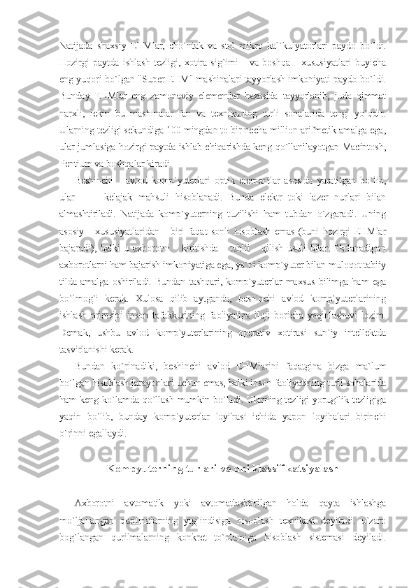 Natijada   shaxsiy   EHMlar,   cho`ntak   va   stol   mikro   kal`kulyatorlari   paydo   bo`ldi.
Hozirgi   paytda   ishlash   tezligi,   xotira   sig`imi       va   boshqa       xususiyatlari   buyicha
eng yuqori bo`lgan "Super EHM" mashinalari tayyorlash imkoniyati paydo bo`ldi.
Bunday   EHMlar   eng   zamonaviy   elementlar   bazasida   tayyorlanib,   juda   qimmat
narxli,   lekin   bu   mashinalar   fan   va   texnikaning   turli   sohalarida   tengi   yo`qdir.
Ularning tezligi sekundiga 100 mingdan to bir necha million arifmetik amalga ega,
ular jumlasiga hozirgi paytda ishlab chiqarishda keng qo`llanilayotgan Macintosh,
Pentium va boshqalar kiradi.  
Beshinchi       avlod   komp`yuterlari   optik   elementlar   asosida   yaratilgan   bo`lib,
ular           kelajak   mahsuli   hisoblanadi.   Bunda   elektr   toki   lazer   nurlari   bilan
almashtiriladi.   Natijada   komp`yuterning   tuzilishi   ham   tubdan   o`zgaradi.   Uning
asosiy       xususiyatlaridan       biri   faqat   sonli   hisoblash   emas   (buni   hozirgi   EHMlar
bajaradi),   balki   u   axborotni       kiritishda       tahlil       qilish   usuli   bilan   fikrlanadigan
axborotlarni ham bajarish imkoniyatiga ega, ya`ni komp`yuter bilan muloqot tabiiy
tilda   amalga   oshiriladi.   Bundan   tashqari,   komp`yuterlar   maxsus   bilimga   ham   ega
bo`lmog`i   kerak.   Xulosa   qilib   aytganda,   beshinchi   avlod   komp`yuterlarining
ishlash   printsipi   inson   tafakkurining   faoliyatiga   iloji   boricha   yaqinlashuvi   lozim.
Demak,   ushbu   avlod   komp`yuterlarining   operativ   xotirasi   sun`iy   intellektda
tasvirlanishi kerak. 
Bundan   ko`rinadiki,   beshinchi   avlod   EHMlarini   faqatgina   bizga   ma`lum
bo`lgan hisoblash jarayonlari uchun emas, balki inson faoliyatining turli sohalarida
ham keng ko`lamda qo`llash mumkin bo`ladi. Ularning tezligi yorug`lik tezligiga
yaqin   bo`lib,   bunday   komp`yuterlar   loyihasi   ichida   yapon   loyihalari   birinchi
o`rinni egallaydi. 
 
Kompyuterning turlari va uni klassifikatsiyalash
 
Axborotni   avtomatik   yoki   avtomatlashtirilgan   holda   qayta   ishlashga
mo`ljallangan   qurilmalarning   yig`indisiga   hisoblash   texnikasi   deyiladi.   o`zaro
bog`langan   qurilmalarning   konkret   to`plamiga   hisoblash   sistemasi   deyiladi. 