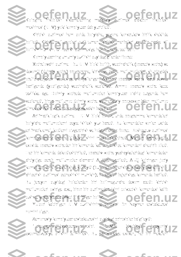 Ko`pgina   hisoblash   sistemalarning   markaziy   qurilmasi   elektron   hisoblash
mashinasi (EHM) yoki komp`yuter deb yuritiladi.  
Kiritish   qurilmasi   ham   qoida   bo`yicha,   yagona   konstruktiv   birlik   shaklida
bo`ladi.   Kirish   ma`lumotlari   turli-tuman,   kiritish   manbalari   esa   bir   necha   xil
bo`lishi mumkin. CHiqarish qurilmasiga ham bu narsa taalluqli. 
Komp`yuterning umumiy tuzilishi quyidagigilardan iborat: 
Xotiralovchi qurilma – bu EHM bloki bo`lib, vaqtinchalik (operativ xotira) va
davomli   (doimiy   xotira)   programma,   kirish   va   natija   ma`lumotlarini,   shuningdek
oraliq   natijalarni   saqlashga   mo`ljallangan.   Axborot   operativ   xotira   faqat   quvvat
berilganda   (yoqilganda)   vaqtinchalik   saqlanadi.   Ammo   operativ   xotira   katta
tezlikka   ega.   Doimiy   xotirada   ma`lumotlar   komp`yuter   o`chiq   turganda   ham
saqlanadi,   biroq   ma`lumot   doimiy   xotira   va   markaziy   protsessor   bilan   ma`lumot
almashish ko`p xollarda anchagina sekin bajariladi. 
Arifmetik-logik   qurilma   –   EHM   bloki   bo`lib,   unda   programma   komandalari
bo`yicha   ma`lumotlarni   qayta   ishlash   yuz   beradi.   Bu   komandalar   sonlar   ustida
arifmetik amal, kodlarni o`zgartirish va hokazolardan iborat.  Boshqaruv qurilmasi
komp`yuterning   barcha   bloklari   ishini   muvofiqlashtiradi.   Ma`lum   ketma-ketlik
asosida operativ xotiradan bir komanda ketidan boshqa komandani chaqirib oladi.
Har   bir   komanda   dekodlashtiriladi,   operativ   xotira   yacheykalaridagi   komandadan
ehtiyojga   qarab   ma`lumotlar   elementi   ALQga   uzatiladi;   ALQ   ko`ringan   joriy
komandani amalni bajarishga sozlaydi (bu amalni bajarishda shuningdek kiritish –
chiqarish qurilmasi qatnashishi  mumkin); bu amalni bajarishga komanda beriladi.
Bu   jarayon   quyidagi   holatlardan   biri   bo`lmaguncha   davom   etadi:   kiritish
ma`lumotlari   oxiriga   etsa,   biror   bir   qurilmadan   ishni   to`xtatish   komandasi   kelib
tushsa, komp`yuter quvvati o`chirilgan bo`lsa. 
YUqori   keltirilgan   EHM   tuzilishining   printsipi   fon   Neyman   arxitekturasi
nomini olgan. 
Zamonaviy komp`yuter arxitekturasini quyidagi printsiplar belgilaydi: 
1. Programmali boshqaruv  printsipi.   EHMda   hisoblash   jarayonini
avtomatizatsiya   qilishni   ta`minlash.   Bu   printsiplarga   asosan,   har   bir   masalani 