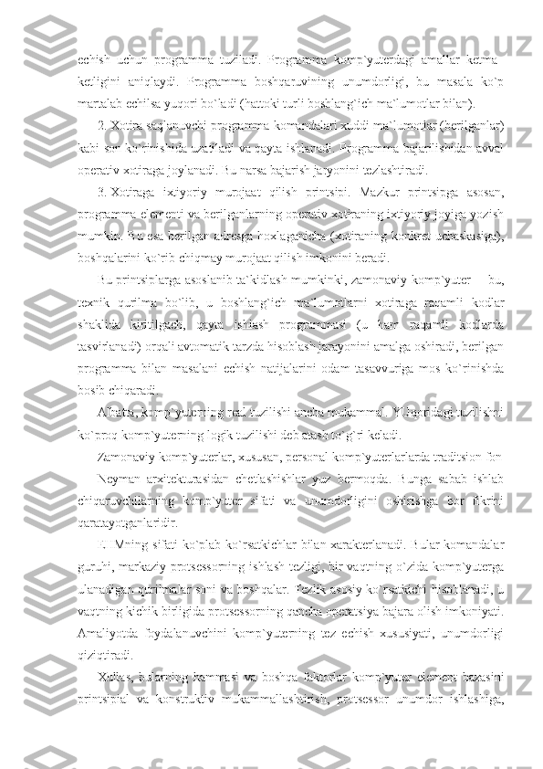 echish   uchun   programma   tuziladi.   Programma   komp`yuterdagi   amallar   ketma–
ketligini   aniqlaydi.   Programma   boshqaruvining   unumdorligi,   bu   masala   ko`p
martalab echilsa yuqori bo`ladi (hattoki turli boshlang`ich ma`lumotlar bilan).  
2. Xotira saqlanuvchi programma komandalari xuddi ma`lumotlar (berilganlar)
kabi son ko`rinishida uzatiladi va qayta ishlanadi. Programma bajarilishidan avval
operativ xotiraga joylanadi. Bu narsa bajarish jaryonini tezlashtiradi. 
3. Xotiraga   ixtiyoriy   murojaat   qilish   printsipi.   Mazkur   printsipga   asosan,
programma elementi va berilganlarning operativ xotiraning ixtiyoriy joyiga yozish
mumkin. Bu esa  berilgan  adresga  hoxlaganicha  (xotiraning konkret  uchaskasiga),
boshqalarini ko`rib chiqmay murojaat qilish imkonini beradi. 
Bu printsiplarga asoslanib ta`kidlash mumkinki, zamonaviy komp`yuter ─ bu,
texnik   qurilma   bo`lib,   u   boshlang`ich   ma`lumotlarni   xotiraga   raqamli   kodlar
shaklida   kiritilgach,   qayta   ishlash   programmasi   (u   ham   raqamli   kodlarda
tasvirlanadi) orqali avtomatik tarzda hisoblash jarayonini amalga oshiradi, berilgan
programma   bilan   masalani   echish   natijalarini   odam   tasavvuriga   mos   ko`rinishda
bosib chiqaradi.  
Albatta, komp`yuterning real tuzilishi ancha mukammal. YUqoridagi tuzilishni
ko`proq komp`yuterning logik tuzilishi deb atash to`g`ri keladi. 
Zamonaviy komp`yuterlar, xususan, personal komp`yuterlarlarda traditsion fon
Neyman   arxitekturasidan   chetlashishlar   yuz   bermoqda.   Bunga   sabab   ishlab
chiqaruvchilarning   komp`yuter   sifati   va   unumdorligini   oshirishga   bor   fikrini
qaratayotganlaridir.  
EHMning sifati ko`plab ko`rsatkichlar bilan xarakterlanadi. Bular komandalar
guruhi, markaziy protsessorning ishlash tezligi, bir  vaqtning o`zida komp`yuterga
ulanadigan qurilmalar soni va boshqalar. Tezlik asosiy ko`rsatkichi hisoblanadi, u
vaqtning kichik birligida protsessorning qancha operatsiya bajara olish imkoniyati.
Amaliyotda   foydalanuvchini   komp`yuterning   tez   echish   xususiyati,   unumdorligi
qiziqtiradi. 
Xullas,   bularning   hammasi   va   boshqa   faktorlar   komp`yuter   element   bazasini
printsipial   va   konstruktiv   mukammallashtirish,   protsessor   unumdor   ishlashiga, 