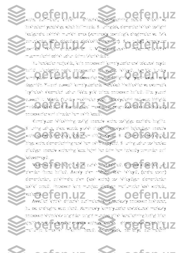 xotira   qurilmalari,   kiritish   −   chiqarish   qurilmalarining   paralel   ishlashi   va
boshqalarni yaratishga sabab bo`lmoqda. SHuningdek, elementlar ishlash tezligini
istalgancha   oshirish   mumkin   emas   (zamonaviy   texnologik   chegirmalar   va   fizik
qonunlardan   kelib   chiqadigan   cheklashlar   ham   bor).   SHu   tufayli   komp`yuter
texnikasi   ishlab   chiqaruvchilar   EHM   arxitekturasini   mukammallashtirish
muammolarini echish uchun doimo izlanishdadir. 
Bu   harakatlar   natijasida,   ko`p   protsessorli   komp`yuterlar   arxi-tekturasi   paydo
bo`ldi.   Ularda   bir   necha   protsessorlar   bir   vaqtda   ishlaydi.   Bu   fakt   bunday
komp`yuter   unumdorligi   protsessorlar   unumdorligining   yig`indisiga   teng
deganidir.   YUqori   quvvatli   komp`yuterlarda   murakkab   hisoblashlar   va   avtomatik
loyihalash   sistemalari   uchun   ikkita   yoki   to`rtta   protsessor   bo`ladi.   O`ta   yuqori
quvvatli   EHMlarda   (bunday   mashinalar   yadro   reaktsiyalarini   real   vaqt   birligida
modellashtarishda,   ob–havoni   global   masshtabda   prognozlashtirishda   ishlatiladi)
protsessorlar soni o`ntadan ham oshib ketadi. 
Komp`yuter   ishlashining   tezligi   operativ   xotira   tezligiga   etarlicha   bog`liq.
SHuning   uchun,   qisqa   vaqtda   yozish–o`qish   operatsiyasini   bajaradigan   operativ
xotira elementlarini izlash ishlari ham olib borilyapti. SHu bilan birga tezlik bilan
birga xotira elementlarining narxi ham oshib borayapti. SHuning uchun tez harakat
qiladigan   operativ   xotiraning   katta   hajmi   har   doim   ham   iqtisodiy   tomondan   qo`l
kelavermaydi. 
Muammo ko`p bosqichli xotira qurish bilan echiladi. Operativ xotira ikki–uch
qismdan   iborat   bo`ladi.   Asosiy   qism   nisbatan   sekin   ishlaydi,   (ancha   arzon)
elementlardan,   qo`shimcha   qism   (kesh–xotira)   tez   ishlaydigan   elementlardan
tashkil   topadi.   Protsessor   ko`p   murojaat   qiladigan   ma`lumotlar   kesh–xotirada,
saqlanadi. 
Avvallari   kiritish–chiqarish   qurilmalari   ishini   markaziy   protsessor   boshqarar,
bu   esa   anchagina   vaqt   olardi.   Zamonaviy   komp`yuterlar   arxitekturasi   markaziy
protsessor ishtirokisiz to`g`ridan–to`g`ri murojaat qilish kanallarining borligi bilan
ajralib   turadi.   Bu   kanallar   operativ   xotiraga   kiritish   –   chiqarish   qurilmalari   bilan
ma`lumot   almashish   imkonini   beradi.   SHuningdek,   periferiya   qurilmalarini 