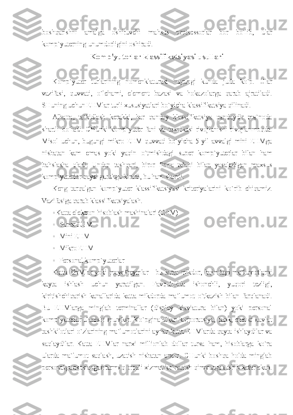 boshqarishni   amalga   oshiruvchi   mahsus   protsessorlar   bor   bo`lib,   ular
komp`yuterning unumdorligini oshiradi.  
Komp’yuterlar klassifikatsiyasi usullari 
 
Komp`yuter   turlarining   nomenklaturasi   bugungi   kunda   juda   ko`p.   Ular
vazifasi,   quvvati,   o`lchami,   element   bazasi   va   hokazolarga   qarab   ajratiladi.
SHuning uchun EHMlar turli xususiyatlari bo`yicha klassifikatsiya qilinadi. 
Albatta,   ta`kidlash   kerakki,   har   qanday   klassifikatsiya   qandaydir   ma`noda
shartli   bo`ladi.   CHunki   komp`yuter   fani   va   texnikasi   rivojlanishi   rivojlanmoqda.
Misol   uchun,   bugungi   mikro   EHM   quvvati   bo`yicha   5   yil   avvalgi   mini   EHMga
nisbatan   kam   emas   yoki   yaqin   o`tmishdagi   super   komp`yuterlar   bilan   ham
bahslasha   oladi.   Undan   tashqari,   biror   firma   talabi   bilan   yasaladigan   maxsus
komp`yuterlar qaysi guruhga kiradi, bu ham shartli. 
Keng   tarqalgan   komp`yuter   klassifikatsiyasi   kriteriyalarini   ko`rib   chiqamiz.
Vazifasiga qarab klassifikatsiyalash. 
• Katta elektron hisoblash mashinalari (EHM) 
• Super EHM 
• Mini EHM 
• Mikro EHM 
• Personal komp`yuterlar 
Katta EHMlar  yoki  maynfreymlar  - bu katta mikdor, hajmdagi  ma`lumotlarni
kayta   ishlash   uchun   yaratilgan.   Favqulodda   ishonchli,   yuqori   tezligi,
kiritishchiqarish   kanallarida   katta   mikdorda   ma`lumot   o`tkazish   bilan   farqlanadi.
Bu   EHMlarga   minglab   terminallar   (displey   klaviatura   bilan)   yoki   personal
komp`yuterlar ulanishi mumkin. Ko`pgina ulkan korporatsiya, bank, chet el davlat
tashkilotlari o`zlarining ma`lumotlarini aynan katta EHMlarda qayta ishlaydilar va
saqlaydilar.   Katta   EHMlar   narxi   millionlab   dollar   tursa   ham,   hisoblarga   ko`ra
ularda   ma`lumot   saqlash,   uzatish   nisbatan   arzon.   CHunki   boshqa   holda   minglab
personalga asoslangan tarmoq orqali xizmat ko`rsatish qimmatga tushib ketar ekan. 