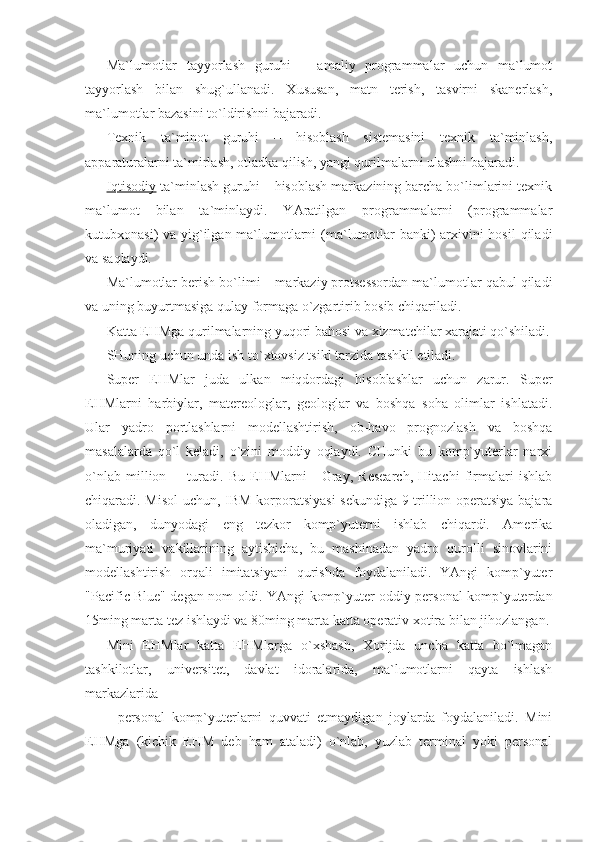 Ma`lumotlar   tayyorlash   guruhi   –   amaliy   programmalar   uchun   ma`lumot
tayyorlash   bilan   shug`ullanadi.   Xususan,   matn   terish,   tasvirni   skanerlash,
ma`lumotlar bazasini to`ldirishni bajaradi. 
Texnik   ta`minot   guruhi   –   hisoblash   sistemasini   texnik   ta`minlash,
apparaturalarni ta`mirlash, otladka qilish, yangi qurilmalarni ulashni bajaradi. 
Iqtisodiy  ta`minlash guruhi – hisoblash markazining barcha bo`limlarini texnik
ma`lumot   bilan   ta`minlaydi.   YAratilgan   programmalarni   (programmalar
kutubxonasi) va yig`ilgan ma`lumotlarni (ma`lumotlar  banki) arxivini  hosil  qiladi
va saqlaydi. 
Ma`lumotlar berish bo`limi – markaziy protsessordan ma`lumotlar qabul qiladi
va uning buyurtmasiga qulay formaga o`zgartirib bosib chiqariladi. 
Katta EHMga qurilmalarning yuqori bahosi va xizmatchilar xarajati qo`shiladi.
SHuning uchun unda ish to`xtovsiz tsikl tarzida tashkil etiladi. 
Super   EHMlar   juda   ulkan   miqdordagi   hisoblashlar   uchun   zarur.   Super
EHMlarni   harbiylar,   matereologlar,   geologlar   va   boshqa   soha   olimlar   ishlatadi.
Ular   yadro   portlashlarni   modellashtirish,   ob-havo   prognozlash   va   boshqa
masalalarda   qo`l   keladi,   o`zini   moddiy   oqlaydi.   CHunki   bu   komp`yuterlar   narxi
o`nlab   million         turadi.   Bu   EHMlarni   -   Gray,   Research,   Hitachi   firmalari   ishlab
chiqaradi. Misol  uchun, IBM korporatsiyasi  sekundiga 9 trillion operatsiya bajara
oladigan,   dunyodagi   eng   tezkor   komp`yuterni   ishlab   chiqardi.   Amerika
ma`muriyati   vakillarining   aytishicha,   bu   mashinadan   yadro   qurolli   sinovlarini
modellashtirish   orqali   imitatsiyani   qurishda   foydalaniladi.   YAngi   komp`yuter
"Pacific Blue" degan nom oldi. YAngi komp`yuter oddiy personal komp`yuterdan
15ming marta tez ishlaydi va 80ming marta katta operativ xotira bilan jihozlangan.
Mini   EHMlar   katta   EHMlarga   o`xshash,   Xorijda   uncha   katta   bo`lmagan
tashkilotlar,   universitet,   davlat   idoralarida,   ma`lumotlarni   qayta   ishlash
markazlarida 
-   personal   komp`yuterlarni   quvvati   etmaydigan   joylarda   foydalaniladi.   Mini
EHMga   (kichik   EHM   deb   ham   ataladi)   o`nlab,   yuzlab   terminal   yoki   personal 