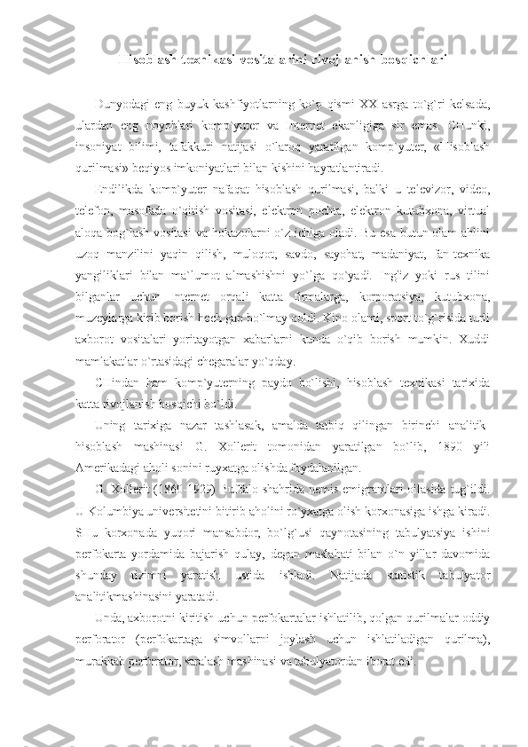 Hisoblash texnikasi vositalarini rivojlanish bosqichlari
 
Dunyodagi   eng   buyuk   kashfiyotlarning   ko`p   qismi   XX   asrga   to`g`ri   kelsada,
ulardan   eng   noyoblari   komp`yuter   va   Internet   ekanligiga   sir   emas.   CHunki,
insoniyat   bilimi,   tafakkuri   natijasi   o`laroq   yaratilgan   komp`yuter,   «Hisoblash
qurilmasi» beqiyos imkoniyatlari bilan kishini hayratlantiradi. 
Endilikda   komp`yuter   nafaqat   hisoblash   qurilmasi,   balki   u   televizor,   video,
telefon,   masofada   o`qitish   vositasi,   elektron   pochta,   elektron   kutubxona,   virtual
aloqa bog`lash vositasi  va hokazolarni o`z ichiga oladi. Bu esa butun olam ahlini
uzoq   manzilini   yaqin   qilish,   muloqot,   savdo,   sayohat,   madaniyat,   fan-texnika
yangiliklari   bilan   ma`lumot   almashishni   yo`lga   qo`yadi.   Ingliz   yoki   rus   tilini
bilganlar   uchun   Internet   orqali   katta   firmalarga,   korporatsiya,   kutubxona,
muzeylarga kirib borish hech gap bo`lmay qoldi. Kino olami, sport to`g`risida turli
axborot   vositalari   yoritayotgan   xabarlarni   kunda   o`qib   borish   mumkin.   Xuddi
mamlakatlar o`rtasidagi chegaralar yo`qday.  
CHindan   ham   komp`yuterning   paydo   bo`lishi,   hisoblash   texnikasi   tarixida
katta rivojlanish bosqichi bo`ldi.  
Uning   tarixiga   nazar   tashlasak,   amalda   tatbiq   qilingan   birinchi   analitik-
hisoblash   mashinasi   G.   Xollerit   tomonidan   yaratilgan   bo`lib,   1890   yili
Amerikadagi aholi sonini ruyxatga olishda foydalanilgan.  
G. Xollerit (1860-1929)  Buffalo shahrida nemis emigrantlari oilasida tug`ildi.
U Kolumbiya universitetini bitirib aholini ro`yxatga olish korxonasiga ishga kiradi.
SHu   korxonada   yuqori   mansabdor,   bo`lg`usi   qaynotasining   tabulyatsiya   ishini
perfokarta   yordamida   bajarish   qulay,   degan   maslahati   bilan   o`n   yillar   davomida
shunday   tizimni   yaratish   ustida   ishladi.   Natijada   statistik   tabulyator
analitikmashinasini yaratadi. 
Unda, axborotni kiritish uchun perfokartalar ishlatilib, qolgan qurilmalar oddiy
perforator   (perfokartaga   simvollarni   joylash   uchun   ishlatiladigan   qurilma),
murakkab perforator, saralash mashinasi va tabulyatordan iborat edi.  