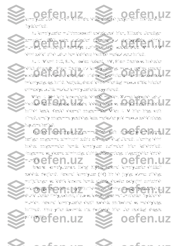 komp`yuter ulash mumkin. Ko`pincha ishlab chiqarish jarayonlarini boshqarishda
foydalaniladi. 
Bu   komp`yuterlar   mul`tiprotsessorli   arxitekturasi   bilan,   200tacha   ulanadigan
tarmoqlari,   diskli   xotira   qurilmalari   (ularning   yuz   gigobaytgacha   oshirish
mumkin),   tarmoqlangan   periferiya   qurilmalari   bilan   xarakterlanadi.   Mini   EHM
ishini tashkil qilish uchun ham kichikroq hisoblash markazi zarur bo`ladi. 
Bu EHMlarni DEC, SUN, Hewlett-Packard, IBM, Silcon Grapics va boshqalar
ishlab   chiqaradi.     Silcon   Grapics   o`z   komp`yuterlariga   maxsus   qurilma   apparati
vositalarini   qo`shimcha   kiritib,   uch   o`lchovli   fazo   holatini   monitorda   tasvirlash
imkoniyatiga ega bo`ldi. Natijada, chet el kinofil`mlaridagi maxsus effekt holatlari
animatsiya usulida mazkur komp`yuterlarda tayyorlanadi. 
Mikro   EHMni   ko`p   korxonalarda   ishlatish   mumkin.   Xizmat   ko`rsatish   uchun
hisoblash   laborotoriyasida   bir   necha   kishilik   tarkib   va   amaliy   programmachilar
bo`lishi   kerak.   Kerakli   sistemali   programmalar   Mikro   EHM   bilan   birga   sotib
olinadi, amaliy programma yaratishga  katta markazlar yoki  maxsus tashkilotlarga
buyurtma beriladi. 
Hisoblash   laboratoriyasi   programmachilari   sotib   olingan   yoki   buyurtma
berilgan   programma   ta`minotini   tadbiq   etish   bilan   shug`ullanadi.   Ularning   ishini
boshqa   programmalar   hamda   komp`yuter   qurilmalari   bilan   kelishtiriladi.
Programma   va   sistema   ta`minotiga   alohida   fragmentlarga   o`zgartirishlar   kiritish
mumkin. 
Personal   komp’yuterlar.   Oxirgi   30yilda   personal   komp`yuterlar   shiddatli
ravishda   rivojlandi.   Personal   komp`yuter   (PK)   bir   ish   joyiga   xizmat   qilishga
mo`ljallangan   va   kichik   korxona   hamda   alohida   shaxslar   extiyojini   qoniqtirish
imkoniyatiga   ega.   Internet   paydo   bo`lishi   bilan   PKning   dovrug`i   yanada   oshdi,
chunki ulardan ilmiy, axborot, o`quv va ko`ngil ochar ma`lumotlardan foydalanish
mumkin.   Personal   komp`yuterlar   shartli   ravishda   professional   va   maishiylarga
bo`linadi.   Biroq   yillar   davomida   o`ta   rivojlanish   bilan   ular   orasidagi   chegara
yo`qolyapti.  