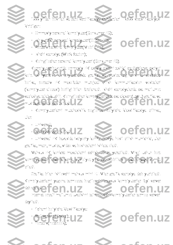 1999 yildan boshlab xalqaro sertifikatsiya standartlari     RS99 spetsifikatsiyasi
kiritilgan: 
• Ommaviy personal komp`yuter(Consumer PC); 
• Ish yuritish personal komp`yuteri(Office PC); 
• Portativ personal komp`yuter(Mobile PC); 
• Ishchi stantsiya (Work Station);   
• Ko`ngilochar personal komp`yuteri (Consumer PC). 
Komp`yuter  bozorida ommaviy PK asosiy qismni  tashkil  etadi, ularga extiyoj
ko`p.   Ish   yuritish   komp`yuterlarida   grafika   va   musiqaning   minimal   vositalari
bo`lsa,   portativ   PK   masofadan   murojaat   qilish   kommunikatsion   vositalari
(komp`yuter   aloqasi)   borligi   bilan   farqlanadi.   Ishchi   stantsiyalarda   esa   ma`lumot
saqlashga talab kuchli. Ko`ngilochar komp`yuterlarda esa aktsent(urg`u) grafika va
musiqaga qaratilgan bo`ladi. 
• Komp`yuterlarni   mutahasislik   pog`onasi   bo`yicha   klassifikatsiya   qilinsa,
ular: 
• Universal; 
• Mahsuslarga ajratiladi. 
• Universal   PK   bazasida   ixtiyoriy   konfiguratsiya   hosil   qilish   mumkinki,   ular
grafika, matn, musiqa, video va boshqalarni ishlata oladi. 
Mahsus   PK   konkret   masalalarni   echish   uchun   yaratiladi.   Misol   uchun   bort
komp`yuterlari   kosmik   kema,   samolyot   yoki   avtomobillarni   boshqarishga   xizmat
qiladi. 
Grafika   bilan   ishlovchi   mahsus   mini   EHMlar   grafik   stantsiya   deb   yuritiladi.
Komp`yuterlarni   yagona   tarmoqqa   bog`lovchi   maxsus   komp`yuterlar   fayl   server
deb ataladi. 
Internet   orqali   ma`lumot   uzatishni   ta`minlovchi   komp`yuterlar   tarmoq   serveri
deyiladi. 
• ilchami bo`yicha klassifikatsiya: 
• Stol varianti(destop);   
• Portativ(notebook);   