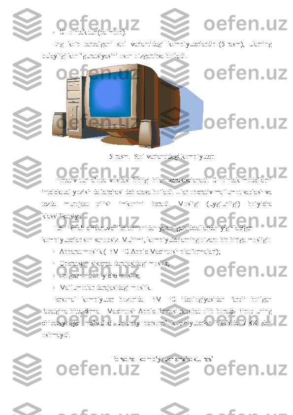 • CHo`ntak turi(palmtop). 
Eng   ko`p   tarqalgani   stol   variantidagi   komp`yuterlardir   (5-rasm),   ularning
qulayligi konfiguratsiyasini oson o`zgartirsa bo`ladi.   
5-rasm.  Stol variantidagi komp`yuter. 
 
  Portativ   turi   aloqa   vositasi   birligi   bilan   xarakterlanadi.   CHo`ntak   modellarni
intelektual yozish daftarchasi deb atasa bo`ladi. Ular operativ ma`lumot saqlash va
tezda   murojaat   qilish   imkonini   beradi.   Mosligi   (uyg`unligi)   bo`yicha
klassifikatsiya: 
Turli ishlab chiqaruvchilar tomonidan yaratilgan detallardan yig`iladigan 
komp`yuterlar son sanoqsiz. Muhimi, komp`yuterlarning o`zaro bir-biriga mosligi:
• Apparat moslik (IBM PC Apple Macintosh platformalari); 
• Operatsion sistema darajasidagi moslik; 
• Programma bo`yicha moslik;   
• Ma`lumotlar darajasidagi moslik. 
Personal   komp`yuter   bozorida   IBM   PC   ideologiyasidan   farqli   bo`lgan
faqatgina  bitta   firma  -   Macintosh   Apple   firmasi   raqobat   olib  boradi.   Biroq  uning
chiqarayotgan   mahsuloti   umumiy   personal   komp`yuterlar   hisobida   7-8%   dan
oshmaydi. 
 
Personal komp’yuter arxitekturasi 
  