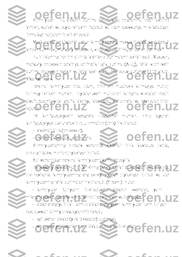 Komp`yuter   –   bu   elektron   qurilma   bo`lib,   aniq   programma   orqali   axborot
kiritish,   saqlash   va   qayta   ishlashni   bajaradi   va   odam   tasavvuriga   mos   keladigan
formadagi natijalarni bosib chiqaradi. 
Mazkur amallarni bajarish uchun komp`yuterning maxsus bloklari javob beradi
kiritish qurilmasi,   markaziy protsessor,   xotirlovchi qurilma,   chiqarish qurilmasi. 
Bu bloklarning har  biri  alohida kichikroq qurilmalarni  tashkil  etadi. Xususan,
markaziy   protsessor   tarkibiga   arifmetik-logik   qurilma   (ALQ),   ichki   xotirlovchi
qurilma protsessor  registri va ichki kesh-xotira, boshqaruv qurilmasi  (BQ)  kiradi.
Sistemali blok. 
Personal   komp`yuter   bitta   odam,   biror   bir   mutahasis   ko`magiga   muhtoj
bo`lmay   ishlashi   mumkin.   Foydalanuvchi   muloqotni   ko`pgina   vositalar   orqali:
alvafit-raqamli   yoki   grafik   displey,   klaviatura,   sichqoncha   va   boshqalar   bilan
bajaradi. 
PK   konfiguratsiyasini   keragicha   o`zgartirish   mumkin.   Biroq   tayanch
konfiguratsiyasi tushunchasi bor, u ommabop (tipik) hisoblanadi: 
• sistemali blok (protsessor);  
• monitor; klaviatura; sichqoncha. 
Komp`yuterlarning   portativ   variantida   sistemali   blok   klaviatura   ostida,
qopqog`ida esa monitor joylashgan bo`ladi. 
Stol variantidagi personal komp`yuterni ko`rib chiqaylik. 
Protsessor yoki sistemali blok PKning asosiy tashkil etuvchisidir. Protsessorda
o`z   navbatida   komp`yuterning   eng   asosiy   qismlari   joylashgan   bo`ladi   va   ular
komp`yuterning ichki qurilmalari hisoblanadi.  (6-rasm.)  Bular: 
komp`yuter   faoliyatini   boshqaruvchi   elektron   sxemalar,   ya`ni   -
mikroprotsessor, operativ xotira, kontroller, shinalar   va boshqalar; 
elektr energiya bloki:  tarmoq elektr energiyasini komp`yuter lozim bo`lgan 
past quvvatli doimiy tokka aylantirib beradi;   
egiluvchan disklar (yoki disketalar) qurilmasi;   
vinchester yoki qattik magnit disk qurilmasi va boshqalar.  