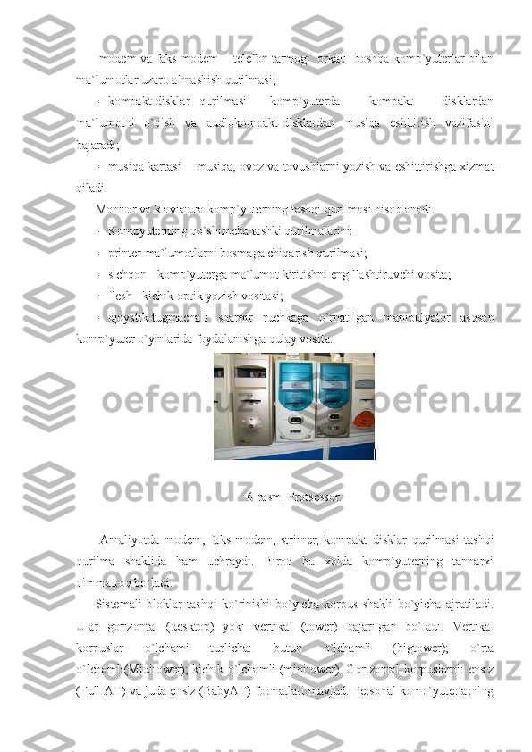   modem va faks-modem -  telefon tarmogi  orkali  boshqa komp`yuterlar bilan
ma`lumotlar uzaro almashish qurilmasi; 
• kompakt-disklar   qurilmasi   -   komp`yuterda       kompakt       disklardan
ma`lumotni   o`qish   va   audiokompakt-disklardan   musiqa   eshitirish   vazifasini
bajaradi; 
• musiqa kartasi -  musiqa, ovoz va tovushlarni yozish va eshittirishga xizmat
qiladi. 
Monitor va klaviatura komp`yuterning tashqi qurilmasi hisoblanadi. 
• Kompyuterning qo`shimcha tashki qurilmalarini:   
• printer-ma`lumotlarni bosmaga chiqarish qurilmasi;   
• sichqon - komp`yuterga ma`lumot kiritishni engillashtiruvchi vosita; 
• flesh - kichik optik yozish vositasi;   
• djoystik-tugmachali   sharnir   ruchkaga   o`rnatilgan   manipulyator   asosan
komp`yuter o`yinlarida foydalanishga qulay vosita. 
 
 
6-rasm. Protsessor. 
      
  Amaliyotda   modem,   faks-modem,   strimer,   kompakt   disklar   qurilmasi   tashqi
qurilma   shaklida   ham   uchraydi.   Biroq   bu   xolda   komp`yuterning   tannarxi
qimmatroq bo`ladi. 
Sistemali   bloklar   tashqi   ko`rinishi   bo`yicha   korpus   shakli   bo`yicha   ajratiladi.
Ular   gorizontal   (desktop)   yoki   vertikal   (tower)   bajarilgan   bo`ladi.   Vertikal
korpuslar   o`lchami   turlicha:   butun   o`lchamli   (bigtower);   o`rta
o`lchamli(Miditower); kichik o`lchamli (minitower). Gorizontal korpuslarni: ensiz
(Full-AT) va juda ensiz (BabyAT) formatlari mavjud. Personal komp`yuterlarning 