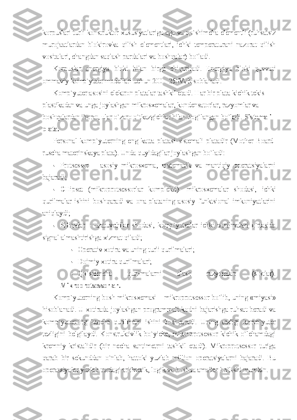 korpuslari turli konstruktor xususiyatlariga ega va qo`shimcha elementli (ruhsatsiz
murojaatlardan   blokirovka   qilish   elementlari,   ichki   temperaturani   nazorat   qilish
vositalari, changdan saqlash pardalari va boshqalar) bo`ladi.  
Korpuslar   energiya   bloki   bilan   birga   chiqariladi.   Energiya   bloki   quvvati
ommaviy komp`yuter modellari uchun 200 - 250Vt hisoblanadi. 
Komp`yuter asosini elektron platalar tashkil etadi. Har bir plata kichik tekis 
plastikadan va unga joylashgan mikrosxemalar, kondensatorlar, razyomlar va 
boshqalardan iborat, ular o`zaro o`tkazgichlar bilan bog`langan bo`ladi.  Sistemali 
plata. 
Personal   komp`yuterning   eng   katta   platasi   sistemali   platadir   (Mother   Board-
ruscha materinskaya plata). Unda quyidagilar joylashgan bo`ladi: 
Protsessor   –   asosiy   mikrosxema,   matematik   va   mantiqiy   operatsiyalarni
bajaradi; 
CHipset   (mikroprotsessorlar   komplekti)-   mikrosxemalar   shodasi,   ichki
qurilmalar   ishini   boshqaradi   va   ona   plataning   asosiy   funktsional   imkoniyatlarini
aniqlaydi; 
SHinalar   –   uzatuvchilar   shodasi,   komp`yuterlar   ichki   qurilmalari   o`rtasida
signal almashtirishga xizmat qiladi; 
Operativ xotira va uning turli qurilmalari;   
Doimiy xotira qurilmalari; 
Qo`shimcha   qurilmalarni   ulash   razyomlari   (slotlar).
Mikroprotsessorlar.  
Komp`yuterning bosh mikrosxemasi – mikroprotsessor bo`lib, uning «miyasi»
hisoblanadi. U xotirada joylashgan programmali kodni bajarishga ruhsat beradi va
komp`yuterning   barcha   qurilmalri   ishini   boshqaradi.   Uning   tezligi   komp`yuter
tezligini   belgilaydi.   Konstruktivlik   bo`yicha,   mikroprotsessor   kichik   o`lchamdagi
kremniy   kristalidir   (bir   necha   santimetrni   tashkil   etadi).   Mikroprotsessor   turiga
qarab   bir   sekunddan   o`nlab,   hattoki   yuzlab   million   operatsiyalarni   bajaradi.   Bu
operatsiyalar yuzlab turdagi arifmetik, logik va boshqa amallar bo`lishi mumkin.  