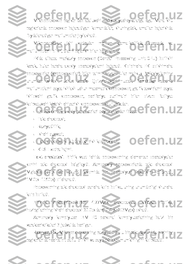 Mikroprotsessor   registr   deb   ataluvchi   mahsus   yacheykalarga   ega.   Mana   shu
registrlarda   protsessor   bajaradigan   komandalar,   shuningdek,   amallar   bajarishda
foydalanadigan ma`lumotlar joylashadi. 
Mikroprotsessor   ishi   xotiradan   ma`lum   ketma-ketlikda   komanda   va
ma`lumotlarni olish, ularni bajarish bilan belgilanadi. 
PKda   albatta   markaziy   protsessor   (Central   Proccessing   Unit-CPU)   bo`lishi
kerak,   bular   barcha   asosiy   operatsiyalarni   bajaradi.   Ko`pincha   PK   qo`shimcha
protsessorlar   (soprotsessorlar)   bilan   ta`minlangan.   Ular   mahsus   funktsiyalarning
unumdor   ishlashi   uchun   kerak.   Qo`zg`aluvchi   nuqtali   formatdagi   raqamli
ma`lumotlarni qayta ishlash uchun matematik soprotsessor, grafik tasvirlarni qayta
ishlovchi   grafik   soprotsessor,   periferiya   qurilmalri   bilan   o`zaro   faoliyat
ko`rsatuvchi kiritish-chiqarish soprotsessori shu jumladan.  
Protsessorning asosiy parametrlari quyidagilardan iborat: 
Takt chastotasi; 
Razryadlilik; 
Ishchi quvvati; 
Takt chastotasini tubdan oshirish koeffitsienti;
KESH xotira hajmi. 
Takt   chastotasi .   Birlik   vaqt   ichida   protsessorning   elementar   operatsiyalar
sonini   takt   chastotasi   belgilaydi.   Zamonaviy   protsessorlarda   takt   chastotasi
Mglarda   (1Gts   bir   sekund   davomida   bir   operatsiyani   bajarishni   bildiradi,
1MGts=106Gts) o`lchanadi. 
Protsessorning takt chastotasi  qancha ko`p bo`lsa, uning unumdorligi shuncha
ko`p bo`ladi. 
Birinchi   mikroprotsessorlar   4.77Mgts   chastotasida   ishlagan   bo`lsa,
hozirgilarining ishchi chastotasi 2GGts dan(1GGts=103Mgts) oshadi. 
Zamonaviy   komp`yuter   IBM   PC   personal   komp`yuterlarining   ba`zi   bir
xarakteristikalari 3-jadvalda berilgan. 
Razryadlilik.   Mikroprotsessorning  razryadliligi, u bir  takt  davomida o`zining
registrlarida nechta bit qabul qilishi va qayta ishlashi mumkinligini ko`rsatadi.  