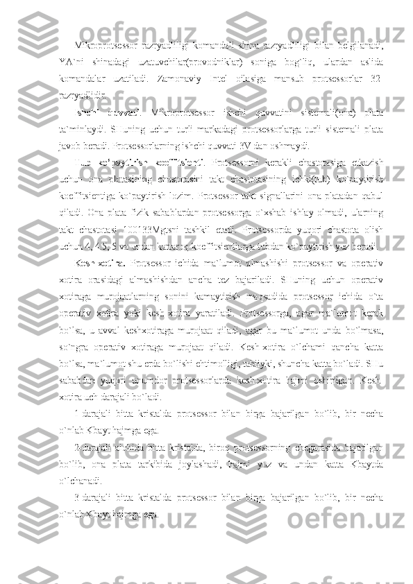 Mikroprotsessor   razryadliligi   komandali   shina   razryadliligi   bilan   belgilanadi,
YA`ni   shinadagi   uzatuvchilar(provodniklar)   soniga   bog`liq,   ulardan   aslida
komandalar   uzatiladi.   Zamonaviy   Intel   oilasiga   mansub   protsessorlar   32-
razryadlidir. 
Ishchi   quvvati .   Mikroprotsessor   ishchi   quvvatini   sistemali(ona)   plata
ta`minlaydi.   SHuning   uchun   turli   markadagi   protsessorlarga   turli   sistemali   plata
javob beradi. Protsessorlarning ishchi quvvati 3V dan oshmaydi. 
Tub   ko’paytirish   koeffitsienti .   Protsessorni   kerakli   chastotasiga   etkazish
uchun   ona   platasining   chastotasini   takt   chastotasining   ichki(tub)   ko`paytirish
koeffitsientiga   ko`paytirish   lozim.   Protsessor   takt   signallarini   ona   platadan   qabul
qiladi.   Ona   plata   fizik   sabablardan   protsessorga   o`xshab   ishlay   olmadi,   ularning
takt   chastotasi   100133Mgtsni   tashkil   etadi.   Protsessorda   yuqori   chastota   olish
uchun 4, 4.5, 5 va undan kattaroq koeffitsientlarga tubdan ko`paytirish yuz beradi. 
Kesh-xotira.   Protsessor   ichida   ma`lumot   almashishi   protsessor   va   operativ
xotira   orasidagi   almashishdan   ancha   tez   bajariladi.   SHuning   uchun   operativ
xotiraga   murojaatlarning   sonini   kamaytirish   maqsadida   protsessor   ichida   o`ta
operativ   xotira   yoki   kesh-xotira   yaratiladi.   Protsessorga,   agar   ma`lumot   kerak
bo`lsa,   u   avval   keshxotiraga   murojaat   qiladi,   agar   bu   ma`lumot   unda   bo`lmasa,
so`ngra   operativ   xotiraga   murojaat   qiladi.   Kesh-xotira   o`lchami   qancha   katta
bo`lsa, ma`lumot shu erda bo`lishi ehtimolligi, tabiiyki, shuncha katta bo`ladi. SHu
sababdan   yuqori   unumdor   protsessorlarda   kesh-xotira   hajmi   oshirilgan.   Kesh-
xotira uch darajali bo`ladi. 
1-darajali   bitta   kristalda   protsessor   bilan   birga   bajarilgan   bo`lib,   bir   necha
o`nlab Kbayt hajmga ega. 
2-darajali   alohida   bitta   kristalda,   biroq   protsessorning   chegarasida   bajarilgan
bo`lib,   ona   plata   tarkibida   joylashadi,   hajmi   yuz   va   undan   katta   Kbaytda
o`lchanadi. 
3-darajali   bitta   kristalda   protsessor   bilan   birga   bajarilgan   bo`lib,   bir   necha
o`nlab Kbayt hajmga ega.  