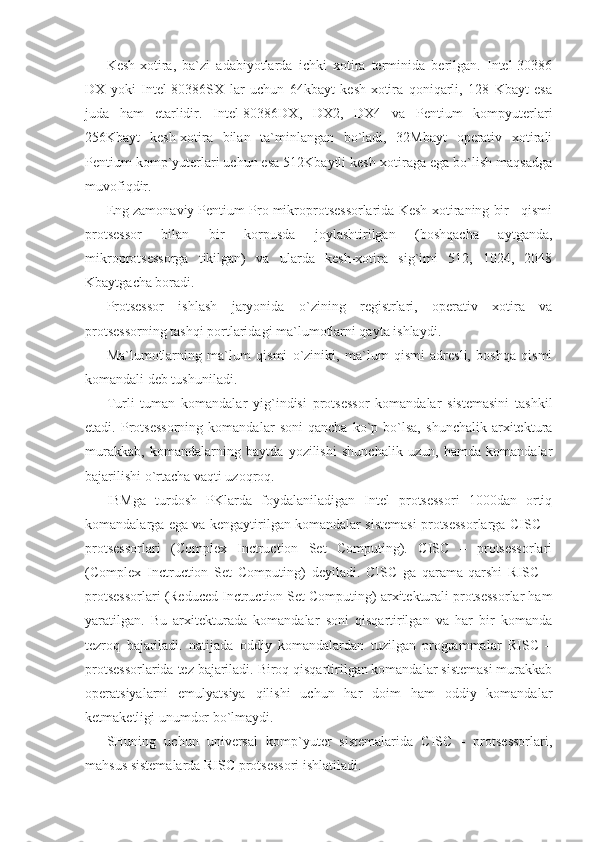 Kesh-xotira,   ba`zi   adabiyotlarda   ichki   xotira   terminida   berilgan.   Intel-30386
DX   yoki   Intel-80386SX   lar   uchun   64kbayt   kesh-xotira   qoniqarli,   128   Kbayt   esa
juda   ham   etarlidir.   Intel-80386DX,   DX2,   DX4   va   Pentium   kompyuterlari
256Kbayt   kesh-xotira   bilan   ta`minlangan   bo`ladi,   32Mbayt   operativ   xotirali
Pentium komp`yuterlari uchun esa 512Kbaytli kesh-xotiraga ega bo`lish maqsadga
muvofiqdir. 
Eng zamonaviy Pentium Pro mikroprotsessorlarida Kesh-xotiraning bir   qismi
protsessor   bilan   bir   korpusda   joylashtirilgan   (boshqacha   aytganda,
mikroprotsessorga   tikilgan)   va   ularda   kesh-xotira   sig`imi   512,   1024,   2048
Kbaytgacha boradi. 
Protsessor   ishlash   jaryonida   o`zining   registrlari,   operativ   xotira   va
protsessorning tashqi portlaridagi ma`lumotlarni qayta ishlaydi. 
Ma`lumotlarning   ma`lum   qismi   o`ziniki,   ma`lum   qismi   adresli,   boshqa   qismi
komandali deb tushuniladi. 
Turli   tuman   komandalar   yig`indisi   protsessor   komandalar   sistemasini   tashkil
etadi.   Protsessorning   komandalar   soni   qancha   ko`p   bo`lsa,   shunchalik   arxitektura
murakkab,   komandalarning   baytda   yozilishi   shunchalik   uzun,   hamda   komandalar
bajarilishi o`rtacha vaqti uzoqroq. 
IBMga   turdosh   PKlarda   foydalaniladigan   Intel   protsessori   1000dan   ortiq
komandalarga ega va kengaytirilgan komandalar sistemasi protsessorlarga CISC –
protsessorlari   (Complex   Inctruction   Set   Computing).   CISC   –   protsessorlari
(Complex   Inctruction   Set   Computing)   deyiladi.   CISC   ga   qarama-qarshi   RISC   –
protsessorlari (Reduced Inctruction Set Computing) arxitekturali protsessorlar ham
yaratilgan.   Bu   arxitekturada   komandalar   soni   qisqartirilgan   va   har   bir   komanda
tezroq   bajariladi.   natijada   oddiy   komandalardan   tuzilgan   programmalar   RISC   –
protsessorlarida tez bajariladi. Biroq qisqartirilgan komandalar sistemasi murakkab
operatsiyalarni   emulyatsiya   qilishi   uchun   har   doim   ham   oddiy   komandalar
ketmaketligi unumdor bo`lmaydi. 
SHuning   uchun   universal   komp`yuter   sistemalarida   CISC   -   protsessorlari,
mahsus sistemalarda RISC protsessori ishlatiladi.  