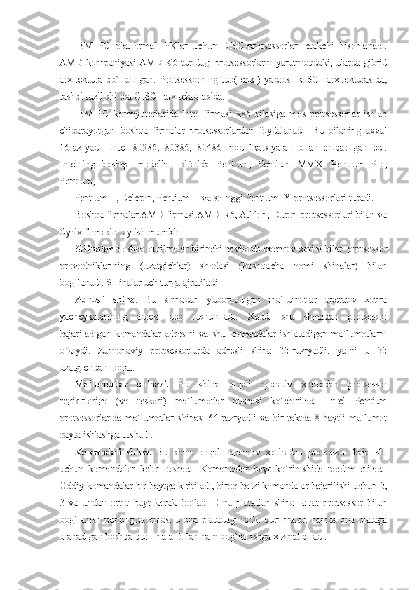 IBM   PC   platformali   PKlar   uchun   CISC-protsessorlari   etakchi   hisoblanadi.
AMD kompaniyasi  AMD-K6 turidagi  protsessorlarni  yaratmoqdaki, ularda gibrid
arxitektura   qo`llanilgan.   Protsessorning   tub(ichki)   yadrosi   RISC-   arxitekturasida,
tashqi tuzilishi esa CISC –arxitekturasida. 
IBM   PC   kompyuterlarida   Intel   firmasi   x86   oilasiga   mos   protsessorlar   ishlab
chiqarayotgan   boshqa   firmalar   protsessorlardan   foydalanadi.   Bu   oilaning   avval
16razryadli   Intel   80286,   80386,   80486   modifikatsiyalari   bilan   chiqarilgan   edi.
Intelning   boshqa   modellari   sifatida   Pentium,   Pentium   MMX,   Pentium   Pro,
Pentium, 
Pentium II, Celeron, PentiumIII va so`nggi Pentium IY protsessorlari turadi. 
Boshqa firmalar AMD firmasi AMD-R6, Athlon, Duron protsessorlari bilan va
Cyrix firmasini aytish mumkin. 
SHinalar .Boshqa qurilmalar birinchi navbatda operativ xotira bilan protsessor
provodniklarining   (uzatgichlar)   shodasi   (boshqacha   nomi   shinalar)   bilan
bog`lanadi. SHinalar uch turga ajratiladi: 
Adresli   shina .   Bu   shinadan   yuboriladigan   ma`lumotlar   operativ   xotira
yacheykalarining   adresi   deb   tushuniladi.   Xuddi   shu   shinadan   protsessor
bajariladigan   komandalar   adresini   va   shu   komandalar   ishlatadigan   ma`lumotlarni
o`kiydi.   Zamonaviy   protsessorlarda   adresli   shina   32-razryadli,   ya`ni   u   32
uzatgichdan iborat. 
Ma’lumotlar   shinasi.   Bu   shina   orqali   operativ   xotiradan   protsessor
registrlariga   (va   teskari)   ma`lumotlar   nushasi   ko`chiriladi.   Intel   Pentium
protsessorlarida   ma`lumotlar   shinasi   64-razryadli   va   bir   taktda   8-baytli   ma`lumot
qayta ishlashga tushadi. 
Komandali   shina.   Bu   shina   orqali   operativ   xotiradan   protsessor   bajarishi
uchun   komandalar   kelib   tushadi.   Komandalar   bayt   ko`rinishida   taqdim   etiladi.
Oddiy komandalar bir baytga kiritiladi, biroq ba`zi komandalar bajarilishi uchun 2,
3   va   undan   ortiq   bayt   kerak   bo`ladi.   Ona   platadan   shina   faqat   protsessor   bilan
bog`lanish   uchungina   emas,   u   ona   platadagi   ichki   qurilmalar,   hamda   ona   plataga
ulanadigan boshqa qurilmalar bilan ham bog`lanishga xizmat qiladi.  