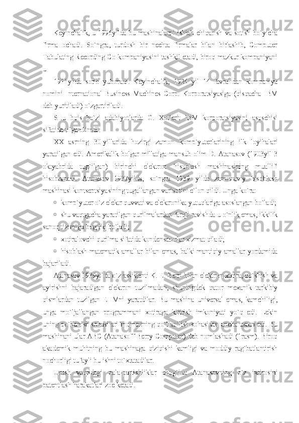 Keyinchalik,   u  1996yilda   bu  mashinalarni   ishlab   chiqarish   va  sotish   bo`yicha
firma   ochadi.   So`ngra,   turdosh   bir   nechta   firmalar   bilan   birlashib,   Computer
Tabulating Recording Co kompaniyasini  tashkil etadi, biroq mazkur kompaniyani
u 
1911yilda   sotib   yuboradi.   Keyinchalik,   1924   yil   14   fevralidan   kompaniya
nomini   International   Business   Machines   Corp.   Korporatsiyasiga   (qisqacha   IBM
deb yuritiladi) o`zgartiriladi. 
SHu   bois   ba`zi   adabiyotlarda   G.   Xollerit   IBM   korporatsiyasini   asoschisi
sifatida tilga olinadi. 
XX   asrning   30-yillarida   hozirgi   zamon   komp`yuterlarining   ilk   loyihalari
yaratilgan   edi.   Amerikalik   bolgar   millatiga   mansub   olim   D.   Atanasov   (1903yil   3
oktyabrida   tug`ilgan)   birinchi   elektron   hisoblash   mashinasining   muallifi
hisoblanadi.   Atanasov   1937yilda,   so`ngra   1939   yilda   zamonaviy   hisoblash
mashinasi kontseptsiyasining tugallangan variantini e`lon qildi. Unga ko`ra: 
 komp`yuter o`z elektr quvvati va elektronika yutuqlariga asoslangan bo`ladi;
 shu vaqtgacha yaratilgan qurilmalardan farqli ravishda u o`nlik emas, ikkilik
sanoq tizimiga bog`liq bo`ladi;   
 xotiralovchi qurilma sifatida kondensatorlar xizmat qiladi; 
 hisoblash matematik amallar bilan emas, balki  mantiqiy amallar  yordamida
bajariladi.       
Atanasov 1939yilda o`z assistenti K. E. Berri bilan elektron xotira, qo`shish va
ayirishni   bajaradigan   elektron   tuzilmadan,   shuningdek   qator   mexanik   tarkibiy
qismlardan   tuzilgan   EHMni   yaratdilar.   Bu   mashina   universal   emas,   kamchiligi,
unga   mo`ljallangan   programmani   xotiraga   kiritish   imkoniyati   yo`q   edi.   Lekin
uning qo`llanish sohasi arifmometrning qo`llanilish sohasidan ancha ustun edi. Bu
mashinani  ular  ABC (Atanasoff Berry Computer) deb nomlashadi  (1rasm). Biroq
akademik   muhitning   bu   mashinaga   qiziqishi   kamligi   va   moddiy   rag`batlantirish
nochorligi tufayli bu ishni to`xtatadilar. 
Urush   vaqtidagi   pala-partishliklar   chog`ida   Atanasovning   o`z   ixtirosini
patentlash harakatlari zoe ketadi.  