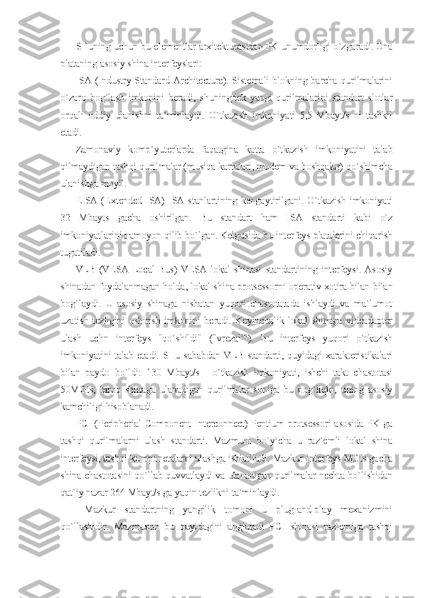 SHuning uchun bu elementlar arxitekturasidan PK unumdorligi o`zgaradi. Ona
plataning asosiy shina interfeyslari:  
ISA (Industry Standard Architecture). Sistemali blokning barcha qurilmalarini
o`zaro   bog`lash   imkonini   beradi,   shuningdek   yangi   qurilmalarini   standart   slotlar
orqali   oddiy   ulanishni   ta`minlaydi.   O`tkazish   imkoniyati   5,5   Mbayt/s   ni   tashkil
etadi. 
Zamonaviy   komp`yuterlarda   faqatgina   katta   o`tkazish   imkoniyatini   talab
qilmaydigan tashqi qurilmalar (musiqa kartalari, modem va boshqalar) qo`shimcha
ulanishga moyil. 
EISA (Extended  ISA)   ISA  stanlartining kengaytirilgani. O`tkazish  imkoniyati
32   Mbayts   gacha   oshirilgan.   Bu   standart   ham   ISA   standarti   kabi   o`z
imkoniyatlarini namoyon qilib bo`lgan. Kelgusida bu interfeys platalarini chiqarish
tugatiladi.  
VLB   (VESA   Local   Bus)   VESA   lokal   shinasi   standartining   interfeysi.   Asosiy
shinadan foydalanmagan holda, lokal shina protsessorni operativ xotira bilan bilan
bog`laydi.   U   asosiy   shinaga   nisbatan   yuqori   chastotatada   ishlaydi   va   ma`lumot
uzatish   tezligini   oshirish   imkonini   beradi.   Keyinchalik   lokal   shinaga   videadapter
ulash   uchn   interfeys   "qo`shildi"   ("vrezali").   Bu   interfeys   yuqori   o`tkazish
imkoniyatini talab etadi. SHu sababdan VLB standarti, quyidagi xarakteristikalari
bilan   paydo   bo`ldi:   130   Mbayt/s   -   o`tkazish   imkoniyati,   ishchi   takt   chastotasi
50MGts,   biroq   shinaga   ulanadigan   qurilmalar   soniga   bu   bog`liqki,   uning   asosiy
kamchiligi hisoblanadi. 
PCI (Peripherial Component  Interconnect) Pentium protsessori  asosida PK ga
tashqi   qurilmalarni   ulash   standarti.   Mazmuni   bo`yicha   u   raz`emli   lokal   shina
interfeysi, tashqi komponetalarni ulashga ishlatiladi. Mazkur interfeys MGts gacha
shina chastotasini qo`llab quvvatlaydi va ulanadigan qurilmalar nechta bo`lishidan
qat`iy nazar 264 Mbayt/s ga yaqin tezlikni ta`minlaydi. 
  Mazkur   standartning   yangilik   tomoni   u   plug-and-play   mexanizmini
qo`llashidir.   Mazmunan   bu   quyidagini   anglatadi   PCI   shinasi   raz`emiga   tashqi 