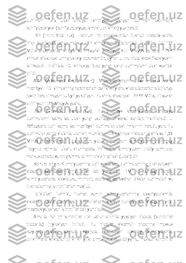 qurilmani   fizik   ulash   amalga   oshirilgach,   ulangan   qurilmani   avtomatik
konfiguratsiyasi (konfiguratsiyaga kiritish, qo`shish) yuz beradi. 
FSB   (Front   Side   Bus).     Pentium   Pro   protsessoridan   boshlab   operativ   xotira
bilan   bog`lanish   uchun   mahsus   FSB   shinasidan   foydalaniladi.   Bu   shina   100-133
MGts   chastotasida   ishlaydi   va   o`tkazish   qobiliyati   800   Mbayt/s   ga   teng.     FSB
shinasi   chastotasi   uning  asosiy   parametridir,  aynan   u   ona  plata   spetsifikatsiyasini
ko`rsatadi.   Endilikda  PCI   shinasiga  faqat   yangi   tashqi  qurilmalarni   ulash  vazifasi
qoldi. 
AGP   (Advanced   Graphic   Port).   Videoadapterlarni   ulash   mahsus   shina
interfeysi. PCI shinasining parametrlari tezlik bo`yicha videoadapterlar talablariga
javob bera olmagani tufayli yaratilgan. Bu shina chastotasi - 33 66 MGts, o`tkazish
qobiliyati 1066 Mbayt/s gacha. 
USB   (Universal   Serial   Bus).   Bu   interfeys   komp`yuterga   periferiya
qurilmalarini   ketma-ket   ulash   yangi   usulidagi   universal   standart   hisoblanadi.   U
256tagacha   turli   ketma-ket   interfeysli   qurilmalar   ulash   imkonini   beradi,   yana   bu
qurilmalar zanjir shaklida ulanishi mumkin.   USB shinasi nisbatan kichik va 1,55
Mbit/s   ni   tashkil   etadi.   Bu   standart   yutug`i,   qurilmani   komp`yuterni   o`chirmay
"qaynoq   rejimda"   ulash,   shuningdek,   bir   nechta   komp`yuterni   oddiy   tarmoqqa
mahsus apparat va programma ta`minotisiz bog`lash (ulash) dir. 
Kontrollerlar.   Komp`yuterning turli  vositalarn, qurilmalarining boshqaruvchi
elektron   sxemalarni   kontrollerlar   deb   yuritiladi.   IBM   PC   turidagi   barcha
komp`yuterlarda   klaviatura,   monitor,   qattiq   va   egiluvchan   disklar   qurilmalari   va
boshqalarning kontrollerlari mavjud. 
Ta`kidlash   lozimki,   hozirgi   zamon   kompyuterlarining   aksariyatqismida
sistemali   plata   tarkibiga   kontrollerlar   kiradi,   bundaylarni   tikilgan   yoki
integratsiyalashgan kontroller deb yuritiladi. 
Amalda   har   bir   kontroller   o`zi   uchun   alohida   yasalgan   platada   (kontroller
platasida)   joylashgan   bo`ladi.   Bu   platalar   sistemali   plataning   maxsus
razyom(slot)lariga   ulanadi.   Natijada   iste`molchi   o`zining   komp`yuterida
qo`shimcha   vositalar   qo`shish   yoki   almashtirishni   oddiygina,   mazkur   kontroller 