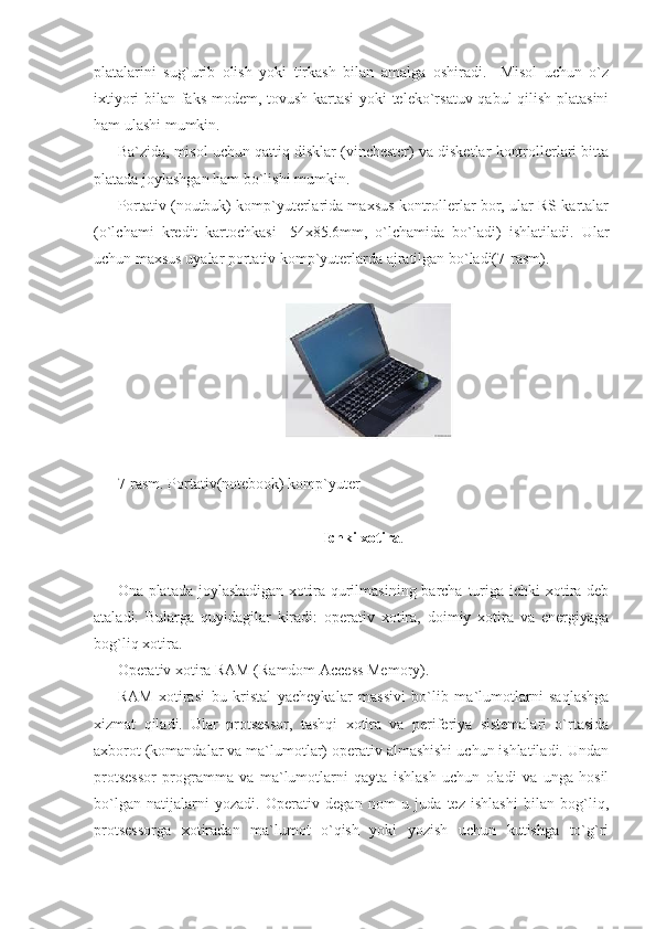 platalarini   sug`urib   olish   yoki   tirkash   bilan   amalga   oshiradi.     Misol   uchun   o`z
ixtiyori bilan faks-modem, tovush kartasi  yoki teleko`rsatuv qabul qilish platasini
ham ulashi mumkin. 
Ba`zida, misol uchun qattiq disklar (vinchester) va disketlar kontrollerlari bitta
platada joylashgan ham bo`lishi mumkin. 
Portativ (noutbuk) komp`yuterlarida maxsus kontrollerlar bor, ular RS-kartalar
(o`lchami   kredit   kartochkasi   -54x85.6mm,   o`lchamida   bo`ladi)   ishlatiladi.   Ular
uchun maxsus uyalar portativ komp`yuterlarda ajratilgan bo`ladi(7-rasm). 
                                
     
 
7-rasm. Portativ(notebook) komp`yuter 
 
Ichki xotira . 
Ona platada joylashadigan  xotira qurilmasining barcha turiga ichki xotira deb
ataladi.   Bularga   quyidagilar   kiradi:   operativ   xotira,   doimiy   xotira   va   energiyaga
bog`liq xotira.  
Operativ xotira RAM (Ramdom Access Memory).  
RAM   xotirasi   bu   kristal   yacheykalar   massivi   bo`lib   ma`lumotlarni   saqlashga
xizmat   qiladi.   Ular   protsessor,   tashqi   xotira   va   periferiya   sistemalari   o`rtasida
axborot (komandalar va ma`lumotlar) operativ almashishi uchun ishlatiladi. Undan
protsessor   programma   va   ma`lumotlarni   qayta   ishlash   uchun   oladi   va   unga   hosil
bo`lgan   natijalarni   yozadi.   Operativ   degan   nom   u   juda   tez   ishlashi   bilan   bog`liq,
protsessorga   xotiradan   ma`lumot   o`qish   yoki   yozish   uchun   kutishga   to`g`ri 