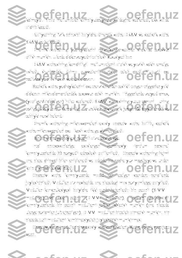 kelmaydi.   Biroq   ma`lumotlar   komp`yuter   yoqiq   xoldagina   saqlanadi,   aks   xolda
o`chib ketadi. 
Faoliyatining fizik printsipi bo`yicha dinamik xotira DRAM va statistik xotira
SRAM ga bo`linadi.  
Dinamik   xotiraning   yacheykalarini   mikrokondensatorlar   shaklida   tasavvur
qilish mumkin. Ularda elektr zaryadni to`plash xususiyati bor. 
DRAM xotirasining kamchiligi - ma`lumotlarni o`qish va yozish sekin amalga
oshadi,   shuningdek,   doimo   quvvatlanib   turishni   talab   etadi.   YUtug`i   esa
realizatsiya qilish oson va bahosi arzon. 
Statistik xotira yacheykalarini esa tranzistrlardan tashkil topgan triggerlar yoki
elektron   mikroelementlardek   tasavvur   etish   mumkin.   Triggerlarda   zaryad   emas,
(yoqilgan/o`chirilgan)   holat   saqlanadi.   SRAM   xotirasining   yutuq   tomoni   -   uning
tezligi   juda   yuqori.   Kamchiligi   -   murakkab   texnologik   jarayonda   tayyorlanadi   va
tabiiyki narxi baland. 
Dinamik   xotiraning   mikrosxemalari   asosiy   operativ   xotira   bo`lib,   statistik
xotira mikrosxemalari esa – kesh xotira ga xizmat qiladi. 
Har bir xotira yacheykasi raqamli o`z adresiga ega. 
Intel   protsessorlariga   asoslangan   zamonaviy   Pentium   personal
komp`yuterlarida   32-razryadli   adreslash   qo`llaniladi.     Operativ   xotiraning   hajmi
ona   plata   chipseti   bilan   aniqlanadi   va   odatda   bir   necha   yuz   megabayt   va   undan
ko`p qiymatni tashkil etadi. 
Operativ   xotira   komp`yuterda   modul   deb   atalgan   standart   panellarda
joylashtiriladi. Modullar o`z navbatida ona platadagi  mos raz`yomlarga qo`yiladi.
Modullar   konstruktsiyasi   bo`yicha   ikki   turda   bajariladi:   bir   qatorli   (SIMM   -
modullari)   va   ikki   qatorli   (DIMM-   modullari).   Pentium   protsessorli
komp`yuterlarda   bir   qatorli   modullarni   juftlab   ishlatish   mumkin   (ona   platada
ularga raz`emlar juft ajratilgan). DIMM- modullari bittalab o`rnatish mumkin. Bir
platada turli modullarni kombinatsiyalab joylashtirish mumkinmas. 
Operativ xotira modullarining asosiy xarakteristikalari: Xotira hajmi; murojaat
vaqti.  