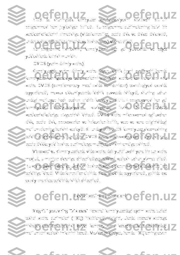 BIOS   da   shuningdek   kompyuter   konfiguratsiyasini   sozlovchi   SETUP
programmasi   ham   joylashgan   bo`ladi.   Bu   programma   qurilmalarning   ba`zi   bir
xarakteristikalarini   o`rnatishga   (videokontroller,   qattiq   disk   va   disket   diskovodi,
undan tashqari parollar o`rnatish va boshqalarga) xizmat qiladi. 
Bu   programma   ishlashini,   komp`yuterni   har   gal   yuklashda   va   qayta
yuklashlarda ko`rish mumkin. 
 CMOS  (yarim doimiy xotira). 
Komp`yuterda   yarim   doimiy   xotira   degan   kichik   joyni   egallovchi   hamda
komp`yuter   konfiguratsiya   parametrlarini   saqlovchi   xotira   qismi   ham   bor.     Bu
xotira   CMOS   (complementary   metal-oxide   semiconictor)   texnologiyasi   asosida
tayyorlanadi,   maxsus   akkumlyatorda   kichik   quvvatda   ishlaydi,   shuning   uchun
undagi   ma`lumot   hech   qachon   o`chib   ketmaydi.   SETUP   programmasi   har   gal
komp`yuter   konfiguratsiyasini   sozlaganda,   lozim   bo`lsa,   CMOS
xarakteristikalariga   o`zgartirish   kiritadi.   CMOS   xotira   mikrosxemasi   egiluvchan
disk,   qattiq   disk,   protsessorlar   va   hokazolar   bo`lib,   vaqt   va   sana   to`g`risidagi
ma`lumotlarning barisini saqlaydi. SHunday qilib BIOS komp`yuter sistemasining
tarkibi to`g`risidagi ma`lumotlarni CMOS xotira mikrosxemasidan o`qiydi, so`ng u
qattiq diskka yoki boshqa qurilmalarga murojaat qilishni amalga oshiradi. 
Videoxotira.   Komp`yuterlarda videoxotira deb yuritiluvchi yana bir tur xotira
mavjud,   u   monitor   ekraniga   chiqariladigan   tasvirni   saqlash   uchun   xizmat   qiladi.
Bu xotira tasvirni ekranga uzatishni boshqaruvchi elektron sxema (videokontroller)
tarkibiga   kiradi.   Videokontroller   alohida   plata   shaklida   tayyorlanadi,   gohida   esa
asosiy ona plata tarkibida ishlab chiqariladi. 
 
Tashqi xotira qurilmalari 
    
Magnitli   yozuvning   fizik   asosi   Personal   komp`yuterdagi   ayrim   xotira   turlari
tashqi   xotira   qurilmalari   (TXQ)   hisoblanadi.   To`g`ri,   ularda   operativ   xotiraga
nisbatan   amallarni   bajarish   tezligi   kamroq,   biroq   keragicha   katta   miqdordagi
ma`lumotni saqlash imkonini beradi. Mazkur imkoniyat, hamda TXQlarning arzon 