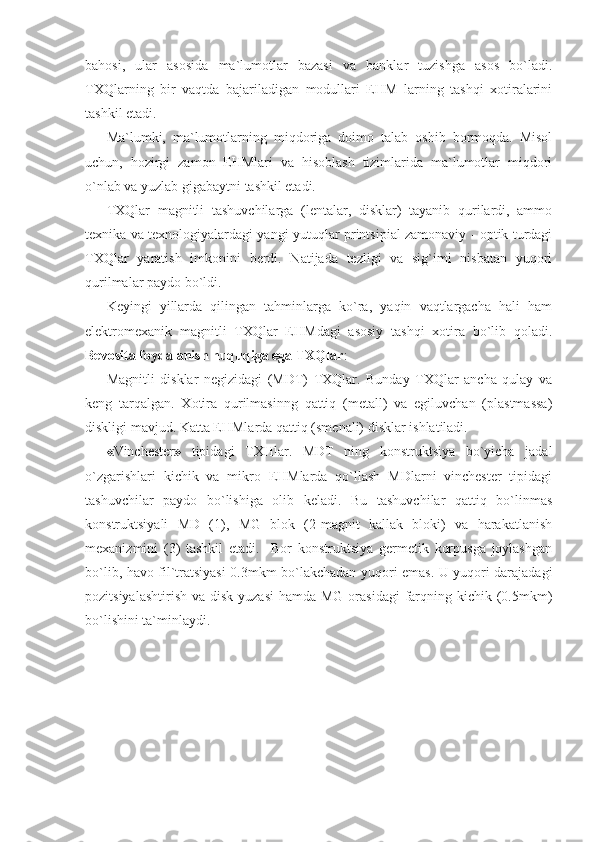 bahosi,   ular   asosida   ma`lumotlar   bazasi   va   banklar   tuzishga   asos   bo`ladi.
TXQlarning   bir   vaqtda   bajariladigan   modullari   EHM   larning   tashqi   xotiralarini
tashkil etadi. 
Ma`lumki,   ma`lumotlarning   miqdoriga   doimo   talab   oshib   bormoqda.   Misol
uchun,   hozirgi   zamon   EHMlari   va   hisoblash   tizimlarida   ma`lumotlar   miqdori
o`nlab va yuzlab gigabaytni tashkil etadi. 
TXQlar   magnitli   tashuvchilarga   (lentalar,   disklar)   tayanib   qurilardi,   ammo
texnika va texnologiyalardagi yangi yutuqlar printsipial zamonaviy - optik turdagi
TXQlar   yaratish   imkonini   berdi.   Natijada   tezligi   va   sig`imi   nisbatan   yuqori
qurilmalar paydo bo`ldi.  
Keyingi   yillarda   qilingan   tahminlarga   ko`ra,   yaqin   vaqtlargacha   hali   ham
elektromexanik   magnitli   TXQlar   EHMdagi   asosiy   tashqi   xotira   bo`lib   qoladi.
Bevosita foydalanish huquqiga ega TXQlar : 
Magnitli   disklar   negizidagi   (MDT)   TXQlar.   Bunday   TXQlar   ancha   qulay   va
keng   tarqalgan.   Xotira   qurilmasinng   qattiq   (metall)   va   egiluvchan   (plastmassa)
diskligi mavjud. Katta EHMlarda qattiq (smenali) disklar ishlatiladi. 
« Vinchester »   tipidagi   TXHlar.   MDT   ning   konstruktsiya   bo`yicha   jadal
o`zgarishlari   kichik   va   mikro   EHMlarda   qo`llash   MDlarni   vinchester   tipidagi
tashuvchilar   paydo   bo`lishiga   olib   keladi.   Bu   tashuvchilar   qattiq   bo`linmas
konstruktsiyali   MD   (1),   MG   blok   (2-magnit   kallak   bloki)   va   harakatlanish
mexanizmini   (3)   tashkil   etadi.     Bor   konstruktsiya   germetik   korpusga   joylashgan
bo`lib, havo fil`tratsiyasi 0.3mkm bo`lakchadan yuqori emas. U yuqori darajadagi
pozitsiyalashtirish  va disk yuzasi  hamda MG  orasidagi  farqning kichik (0.5mkm)
bo`lishini ta`minlaydi. 
  