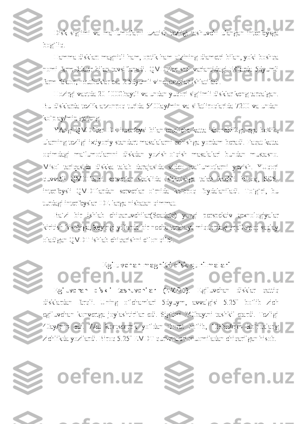 Disk   sig`imi   va   ma`lumotlarni   uzatish   tezligi   tashuvchi   ulangan   interfeysga
bog`liq. 
Hamma disklar: magnitli ham, optik ham o`zining diametri bilan, yoki boshqa
nomi   farm-faktor   bilan   tavsiflanadi.   QMDTlar   stol   variantidagi   PKlarda   5dyumli
farm-faktor, noutbuklar esa-2.5dyumli vinchesterlar ishlatiladi. 
Hozirgi vaqtda 20-100Gbaytli va undan yuqori sig`imli disklar keng tarqalgan.
Bu disklarda tezlik arzonroq turida 5400ay/min va sifatliroqlarida 7200 va undan
ko`p ay/min ga teng. 
YAngi  QMDTlar  IDE  interfeysi  bilan  etarlicha  katta ishonchliliga ega  bo`lib,
ularning tezligi ixtiyoriy standart masalalarni echishga yordam beradi. Faqat katta
oqimdagi   ma`lumotlarnni   diskdan   yozish-o`qish   masalalari   bundan   mustasno.
Misol   tariqasida   diskka   talab   darajasida   video   ma`lumotlarni   yozish.   YUqori
quvvatli   QMDTlarni   serverlar   shaklida   ishlatishga   talab   kuchli.   Biroq,   SCSI
interfeysli   QMDTlardan   serverlar   o`rnida   ko`proq   foydalaniladi.   To`g`ri,   bu
turdagi interfeyslar IDE larga nisbatan qimmat. 
Ba`zi   bir   ishlab   chiqaruvchilar(Seadate)   yangi   perspektiv   texnologiyalar
kiritish  hisobiga,  keyingi  yillarda bir  necha  terabayt  miqdordagi  ma`lumot  saqlay
oladigan QMDT ishlab chiqarishni e`lon qildi.  
 
Egiluvchan magnitli disk qurilmalari 
 
Egiluvchan   diskli   tashuvchilar   (EMDT) .   Egiluvchan   disklar   qattiq
disklardan   farqli.   Uning   o`lchamlari   5dyuym,   avvalgisi   5.25"   bo`lib   zich
egiluvchan   konvertga   joylashtirilar   edi.   Sig`imi   360baytni   tashkil   etardi.   Tezligi
40ay/min   edi.   77ta   kontsentrik   yo`ldan   iborat   bo`lib,   128bit/mm   ko`ndalang
zichlikda yozilardi. Biroq 5.25" EMDT qurilmalari muomiladan chiqarilgan hisob.  