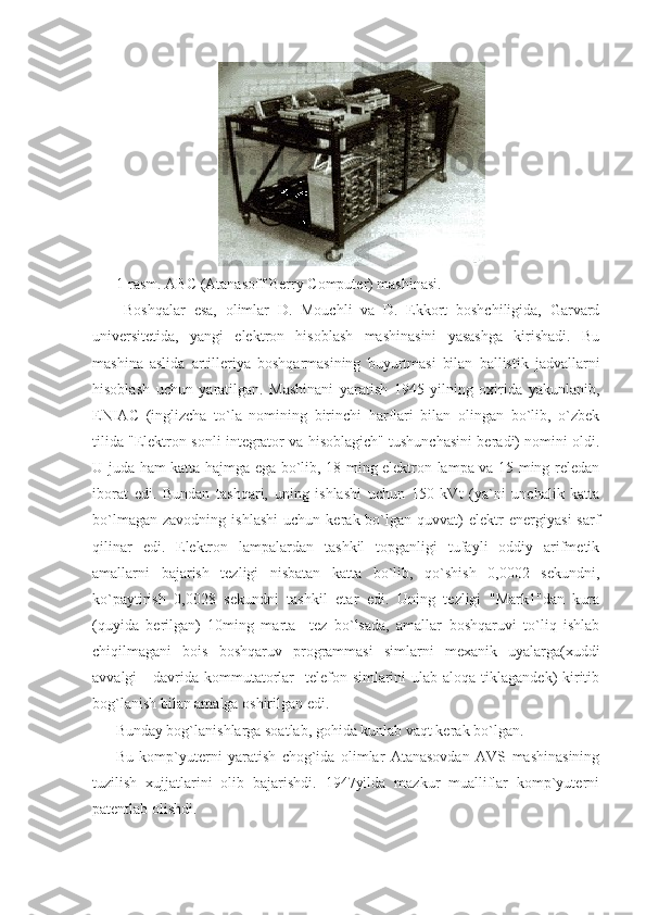                               
1-rasm. ABC (Atanasoff Berry Computer) mashinasi. 
  Boshqalar   esa,   olimlar   D.   Mouchli   va   D.   Ekkort   boshchiligida,   Garvard
universitetida,   yangi   elektron   hisoblash   mashinasini   yasashga   kirishadi.   Bu
mashina   aslida   artilleriya   boshqarmasining   buyurtmasi   bilan   ballistik   jadvallarni
hisoblash   uchun   yaratilgan.   Mashinani   yaratish   1945   yilning   oxirida   yakunlanib,
ENIAC   (inglizcha   to`la   nomining   birinchi   harflari   bilan   olingan   bo`lib,   o`zbek
tilida "Elektron sonli integrator va hisoblagich" tushunchasini beradi) nomini oldi.
U juda ham katta hajmga ega bo`lib, 18 ming elektron lampa va 15 ming reledan
iborat   edi.   Bundan   tashqari,   uning   ishlashi   uchun   150   kVt   (ya`ni   unchalik   katta
bo`lmagan   zavodning   ishlashi   uchun   kerak  bo`lgan  quvvat)   elektr   energiyasi   sarf
qilinar   edi.   Elektron   lampalardan   tashkil   topganligi   tufayli   oddiy   arifmetik
amallarni   bajarish   tezligi   nisbatan   katta   bo`lib,   qo`shish   0,0002   sekundni,
ko`paytirish   0,0028   sekundni   tashkil   etar   edi.   Uning   tezligi   "Mark1"dan   kura
(quyida   berilgan)   10ming   marta     tez   bo`lsada,   amallar   boshqaruvi   to`liq   ishlab
chiqilmagani   bois   boshqaruv   programmasi   simlarni   mexanik   uyalarga(xuddi
avvalgi      davrida kommutatorlar    telefon simlarini  ulab  aloqa tiklagandek)  kiritib
bog`lanish bilan amalga oshirilgan edi. 
Bunday bog`lanishlarga soatlab, gohida kunlab vaqt kerak bo`lgan. 
Bu   komp`yuterni   yaratish   chog`ida   olimlar   Atanasovdan   AVS   mashinasining
tuzilish   xujjatlarini   olib   bajarishdi.   1947yilda   mazkur   mualliflar   komp`yuterni
patentlab olishdi.  