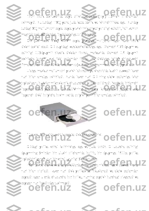 1bitni   optik   tashuvchida   qayd   qilish   uchastkasi(joyi)   0.5mkm   o`lchamdan
oshmaydi.   Bu   turdagi   TXQ   yana   juda   katta   tezlik   va   ishonchlilikka   ega.   Bunday
turdagi XQ ma`lumotni qayta-qayta yozish imkoniyati yo`qligi sababli, hali-zamon
magnitli tashuvchilardan foydalanishga to`g`ri keladi.  
CD   (Compact   Disk)   ROM -   qayta   yozishga   mo`ljallanmagan   lazer   optik
diskni tashkil etadi. CD quyidagi xarakteristikalarga ega. Diametri 4.72 dyuym va
qalinligi   0.05dyuymli   plastik   diskdan   iborat,   markazida   diametri   0.6   dyuymli
teshikcha   bor.   YUzasi   ikki   qatlamdan   iborat.   Bu   disklarga   ishlab   chiqaruvchi
firmalar tomonidan oldindan ma`lumot (xususan programma ta`minoti) yoziladi. 
Ularga mazkur ma`lumotni yozish laboratoriya sharoitida kuchli quvvatli lazer
nuri   bilan   amalga   oshiriladi.   Bunda   lazer   nuri   CD   ning   aktiv   qatlamiga   izlar
joylashgan, bu izlar mikroskopik chuqurchali yo`lka qoldiradi. Natijada birlamchi
"tayanch-disk"   yaratiladi.   CD   ROMning   ommaviy   ko`paytirish   jarayoni   esa
"tayanch-disk" bo`yicha bosim ostida qo`yish yo`li bilan amalga oshiriladi. 
              
10-rasm. Almashinuvchi kompakt disklar tashuvchisi. 
 
CDdagi   yo`lka   spiral   ko`rinishga   ega   va   juda   tordir.   CHuqurcha   qalinligi
dyuymning   5mlrdan   bir   ulushi   o`lchamida   bo`lib,   bir   dyuymga   1600ta   yo`lka
joylashtirilgan. Butun bir spiral uzunligi 5kmdan ortiq. 
PKning optik diskovodida yo`laklardagi ma`lumot nisbatan kam quvvatli lazer
nuri   bilan   o`qiladi.   Lazer   nuri   disk   yo`lkasida   fokuslanadi   va   aktiv   qatlamdan
qaytadi: agar  u erda chuqurcha bor bo`lsa, nurning qaytish burchagi o`zgaradi va
qaytgan nur fotodiodga tushmaydi.  