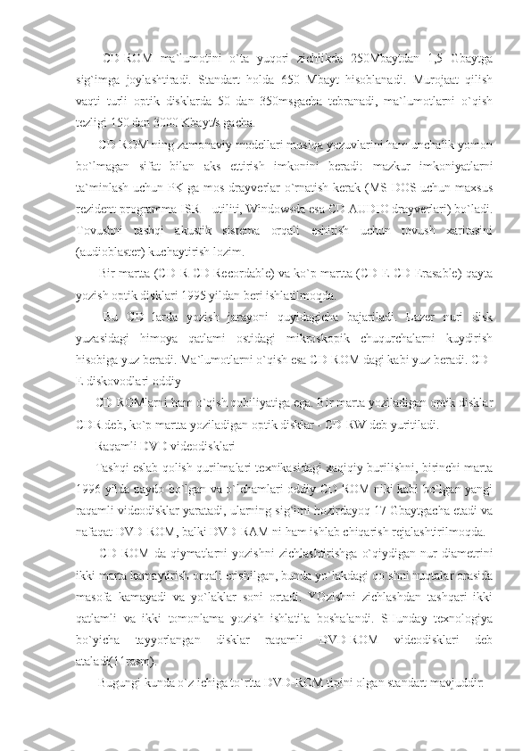   CD-ROM   ma`lumotini   o`ta   yuqori   zichlikda   250Mbaytdan   1,5   Gbaytga
sig`imga   joylashtiradi.   Standart   holda   650   Mbayt   hisoblanadi.   Murojaat   qilish
vaqti   turli   optik   disklarda   50   dan   350msgacha   tebranadi,   ma`lumotlarni   o`qish
tezligi 150 dan 3000 Kbayt/s gacha. 
 CD-ROM ning zamonaviy modellari musiqa yozuvlarini ham unchalik yomon
bo`lmagan   sifat   bilan   aks   ettirish   imkonini   beradi:   mazkur   imkoniyatlarni
ta`minlash uchun PK ga mos drayverlar o`rnatish kerak (MS DOS uchun maxsus
rezident programma ISR – utiliti, Windowsda esa CD AUDIO drayverlari) bo`ladi.
Tovushni   tashqi   akustik   sistema   orqali   eshitish   uchun   tovush   xaritasini
(audioblaster) kuchaytirish lozim. 
 Bir martta (CD-R-CD Recordable) va ko`p martta (CD-E-CD Erasable) qayta
yozish optik disklari 1995 yildan beri ishlatilmoqda. 
  Bu   CD   larda   yozish   jarayoni   quyidagicha   bajariladi.   Lazer   nuri   disk
yuzasidagi   himoya   qatlami   ostidagi   mikroskopik   chuqurchalarni   kuydirish
hisobiga yuz beradi. Ma`lumotlarni o`qish esa CD-ROM dagi kabi yuz beradi. CD-
E diskovodlari oddiy 
CD-ROMlarni ham o`qish qobiliyatiga ega. Bir marta yoziladigan optik disklar
CDR deb, ko`p martta yoziladigan optik disklar - CD-RW deb yuritiladi. 
Raqamli  DVD  videodisklari 
Tashqi eslab qolish qurilmalari texnikasidagi xaqiqiy burilishni, birinchi marta
1996 yilda paydo bo`lgan va o`lchamlari oddiy CD-ROM niki kabi bo`lgan yangi
raqamli videodisklar yaratadi, ularning sig`imi hozirdayoq 17 Gbaytgacha etadi va
nafaqat DVD-ROM, balki DVD-RAM ni ham ishlab chiqarish rejalashtirilmoqda. 
  CD-ROM   da   qiymatlarni   yozishni   zichlashtirishga   o`qiydigan   nur   diametrini
ikki marta kamaytirish orqali erishilgan, bunda yo`lakdagi qo`shni nuqtalar orasida
masofa   kamayadi   va   yo`laklar   soni   ortadi.   YOzishni   zichlashdan   tashqari   ikki
qatlamli   va   ikki   tomonlama   yozish   ishlatila   boshalandi.   SHunday   texnologiya
bo`yicha   tayyorlangan   disklar   raqamli   DVD-ROM   videodisklari   deb
ataladi(11rasm). 
 Bugungi kunda o`z ichiga to`rtta DVD-ROM tipini olgan standart mavjuddir:  